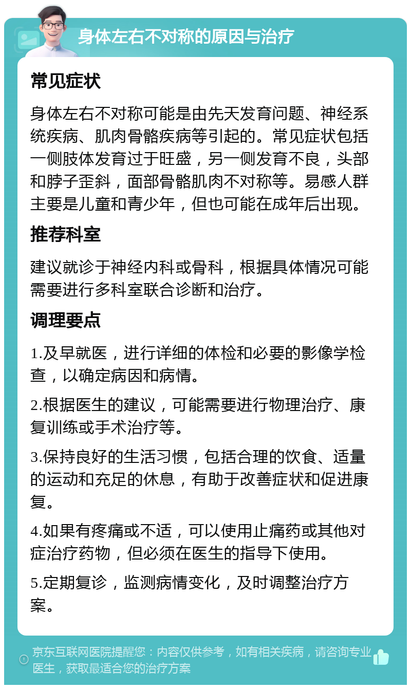 身体左右不对称的原因与治疗 常见症状 身体左右不对称可能是由先天发育问题、神经系统疾病、肌肉骨骼疾病等引起的。常见症状包括一侧肢体发育过于旺盛，另一侧发育不良，头部和脖子歪斜，面部骨骼肌肉不对称等。易感人群主要是儿童和青少年，但也可能在成年后出现。 推荐科室 建议就诊于神经内科或骨科，根据具体情况可能需要进行多科室联合诊断和治疗。 调理要点 1.及早就医，进行详细的体检和必要的影像学检查，以确定病因和病情。 2.根据医生的建议，可能需要进行物理治疗、康复训练或手术治疗等。 3.保持良好的生活习惯，包括合理的饮食、适量的运动和充足的休息，有助于改善症状和促进康复。 4.如果有疼痛或不适，可以使用止痛药或其他对症治疗药物，但必须在医生的指导下使用。 5.定期复诊，监测病情变化，及时调整治疗方案。