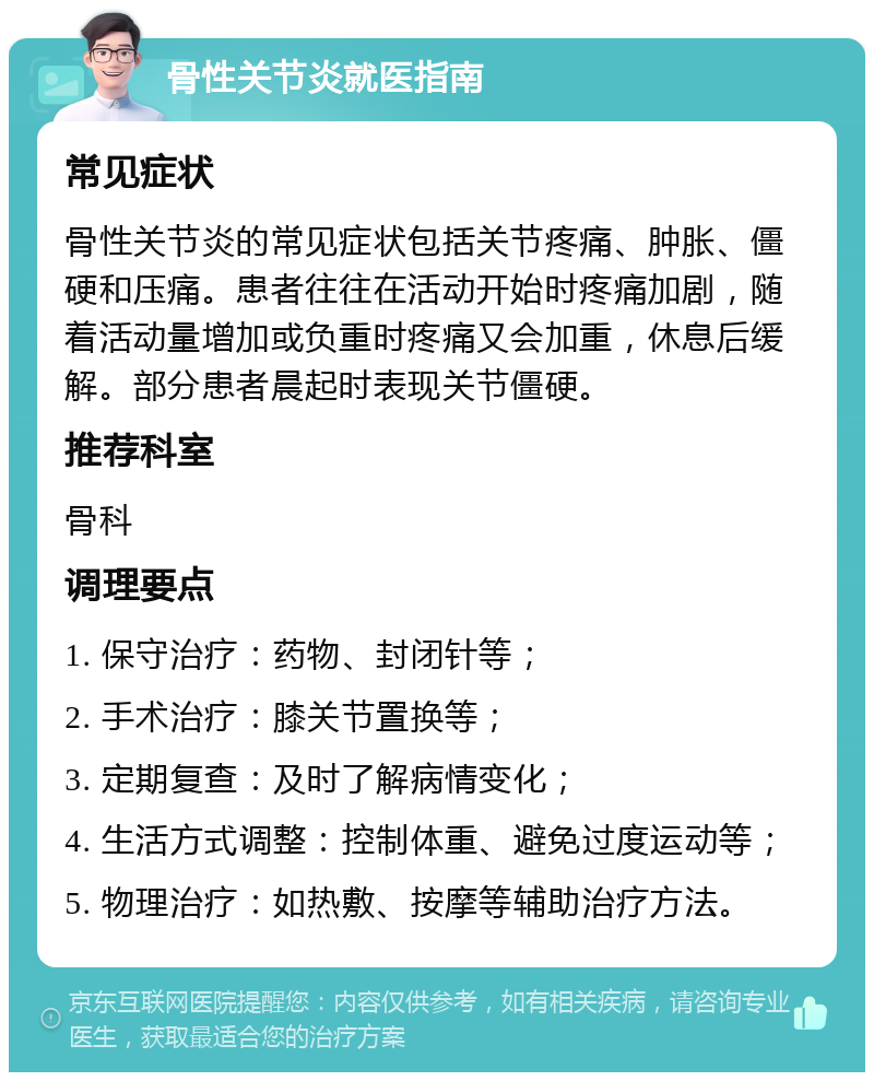 骨性关节炎就医指南 常见症状 骨性关节炎的常见症状包括关节疼痛、肿胀、僵硬和压痛。患者往往在活动开始时疼痛加剧，随着活动量增加或负重时疼痛又会加重，休息后缓解。部分患者晨起时表现关节僵硬。 推荐科室 骨科 调理要点 1. 保守治疗：药物、封闭针等； 2. 手术治疗：膝关节置换等； 3. 定期复查：及时了解病情变化； 4. 生活方式调整：控制体重、避免过度运动等； 5. 物理治疗：如热敷、按摩等辅助治疗方法。