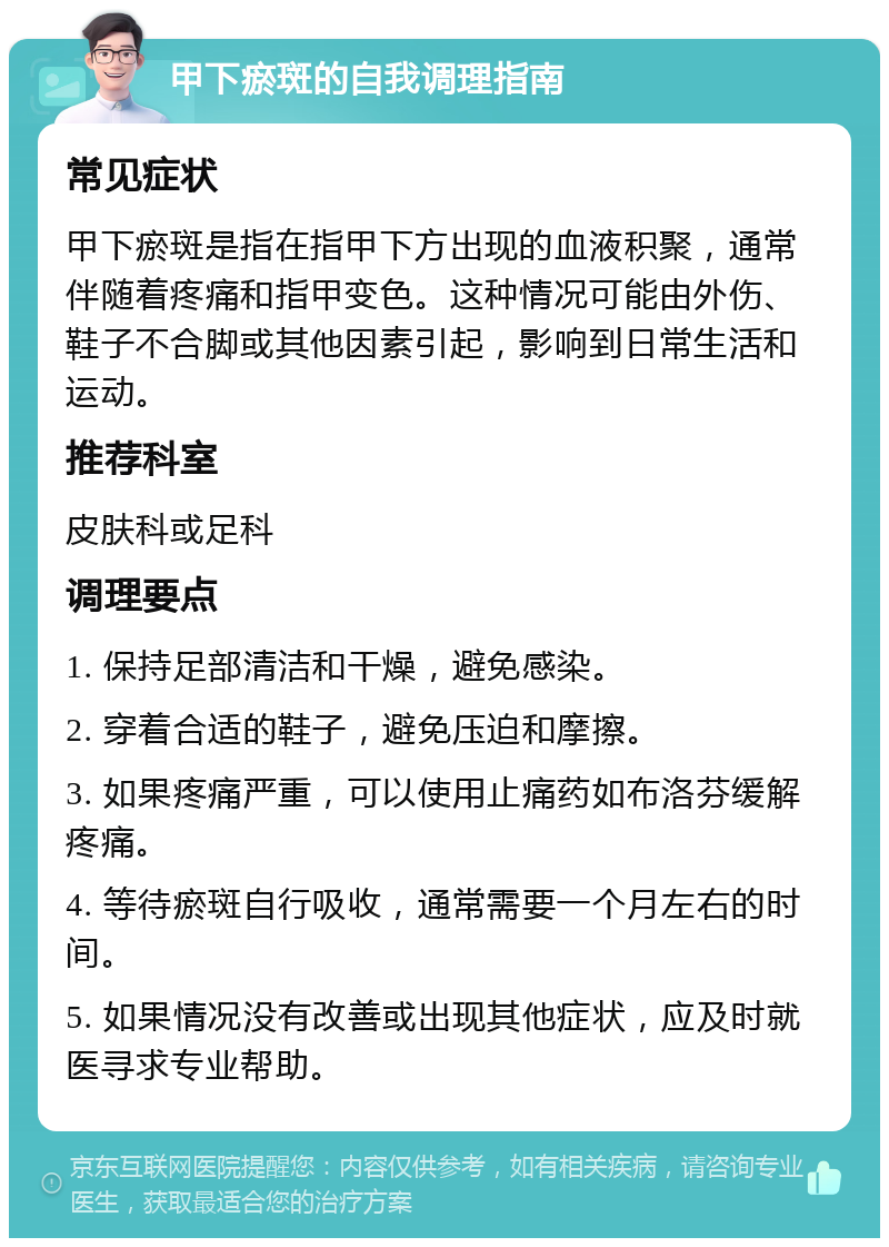 甲下瘀斑的自我调理指南 常见症状 甲下瘀斑是指在指甲下方出现的血液积聚，通常伴随着疼痛和指甲变色。这种情况可能由外伤、鞋子不合脚或其他因素引起，影响到日常生活和运动。 推荐科室 皮肤科或足科 调理要点 1. 保持足部清洁和干燥，避免感染。 2. 穿着合适的鞋子，避免压迫和摩擦。 3. 如果疼痛严重，可以使用止痛药如布洛芬缓解疼痛。 4. 等待瘀斑自行吸收，通常需要一个月左右的时间。 5. 如果情况没有改善或出现其他症状，应及时就医寻求专业帮助。