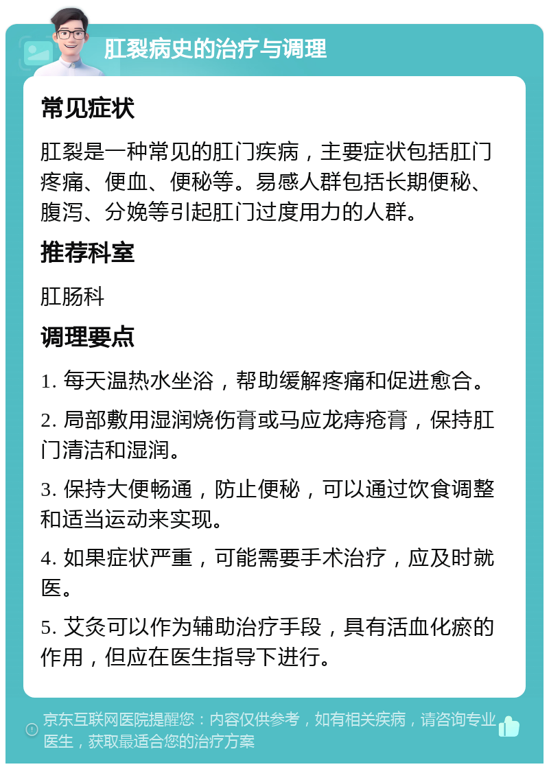 肛裂病史的治疗与调理 常见症状 肛裂是一种常见的肛门疾病，主要症状包括肛门疼痛、便血、便秘等。易感人群包括长期便秘、腹泻、分娩等引起肛门过度用力的人群。 推荐科室 肛肠科 调理要点 1. 每天温热水坐浴，帮助缓解疼痛和促进愈合。 2. 局部敷用湿润烧伤膏或马应龙痔疮膏，保持肛门清洁和湿润。 3. 保持大便畅通，防止便秘，可以通过饮食调整和适当运动来实现。 4. 如果症状严重，可能需要手术治疗，应及时就医。 5. 艾灸可以作为辅助治疗手段，具有活血化瘀的作用，但应在医生指导下进行。