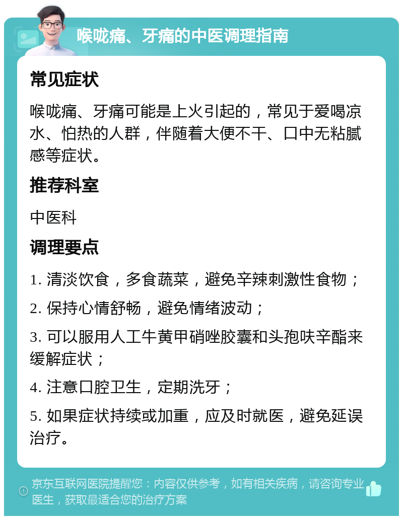 喉咙痛、牙痛的中医调理指南 常见症状 喉咙痛、牙痛可能是上火引起的，常见于爱喝凉水、怕热的人群，伴随着大便不干、口中无粘腻感等症状。 推荐科室 中医科 调理要点 1. 清淡饮食，多食蔬菜，避免辛辣刺激性食物； 2. 保持心情舒畅，避免情绪波动； 3. 可以服用人工牛黄甲硝唑胶囊和头孢呋辛酯来缓解症状； 4. 注意口腔卫生，定期洗牙； 5. 如果症状持续或加重，应及时就医，避免延误治疗。