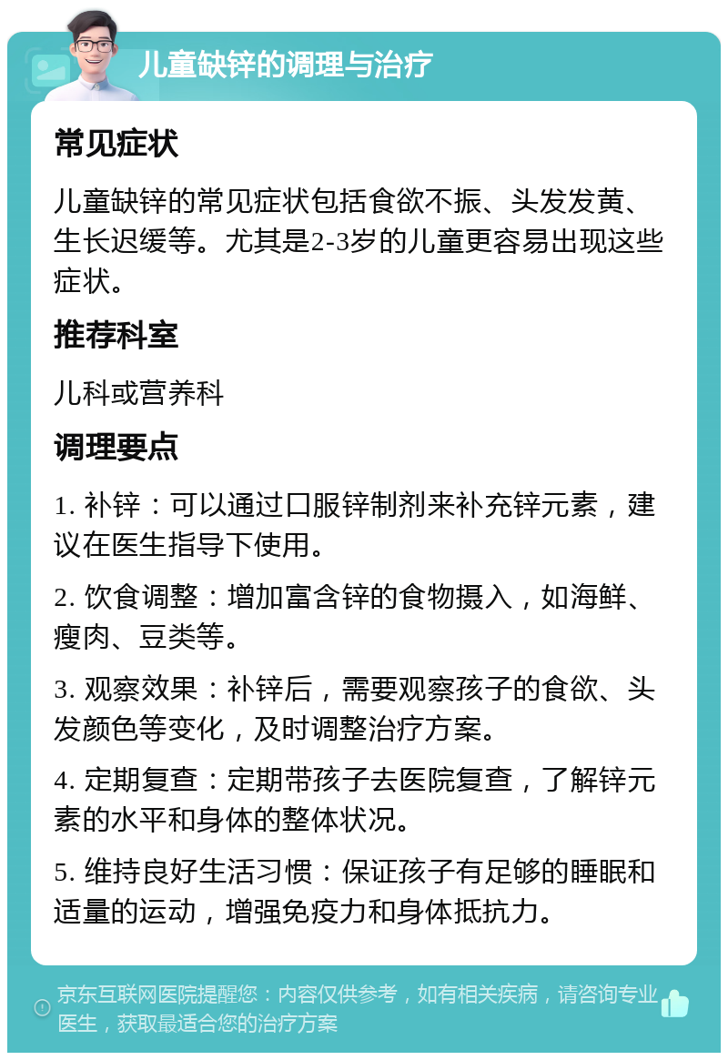 儿童缺锌的调理与治疗 常见症状 儿童缺锌的常见症状包括食欲不振、头发发黄、生长迟缓等。尤其是2-3岁的儿童更容易出现这些症状。 推荐科室 儿科或营养科 调理要点 1. 补锌：可以通过口服锌制剂来补充锌元素，建议在医生指导下使用。 2. 饮食调整：增加富含锌的食物摄入，如海鲜、瘦肉、豆类等。 3. 观察效果：补锌后，需要观察孩子的食欲、头发颜色等变化，及时调整治疗方案。 4. 定期复查：定期带孩子去医院复查，了解锌元素的水平和身体的整体状况。 5. 维持良好生活习惯：保证孩子有足够的睡眠和适量的运动，增强免疫力和身体抵抗力。