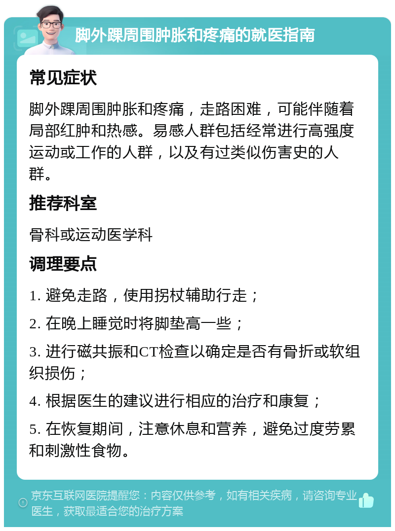 脚外踝周围肿胀和疼痛的就医指南 常见症状 脚外踝周围肿胀和疼痛，走路困难，可能伴随着局部红肿和热感。易感人群包括经常进行高强度运动或工作的人群，以及有过类似伤害史的人群。 推荐科室 骨科或运动医学科 调理要点 1. 避免走路，使用拐杖辅助行走； 2. 在晚上睡觉时将脚垫高一些； 3. 进行磁共振和CT检查以确定是否有骨折或软组织损伤； 4. 根据医生的建议进行相应的治疗和康复； 5. 在恢复期间，注意休息和营养，避免过度劳累和刺激性食物。