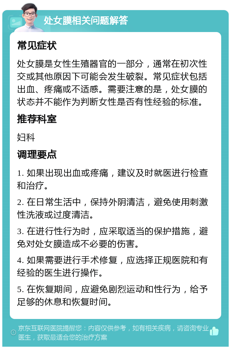 处女膜相关问题解答 常见症状 处女膜是女性生殖器官的一部分，通常在初次性交或其他原因下可能会发生破裂。常见症状包括出血、疼痛或不适感。需要注意的是，处女膜的状态并不能作为判断女性是否有性经验的标准。 推荐科室 妇科 调理要点 1. 如果出现出血或疼痛，建议及时就医进行检查和治疗。 2. 在日常生活中，保持外阴清洁，避免使用刺激性洗液或过度清洁。 3. 在进行性行为时，应采取适当的保护措施，避免对处女膜造成不必要的伤害。 4. 如果需要进行手术修复，应选择正规医院和有经验的医生进行操作。 5. 在恢复期间，应避免剧烈运动和性行为，给予足够的休息和恢复时间。