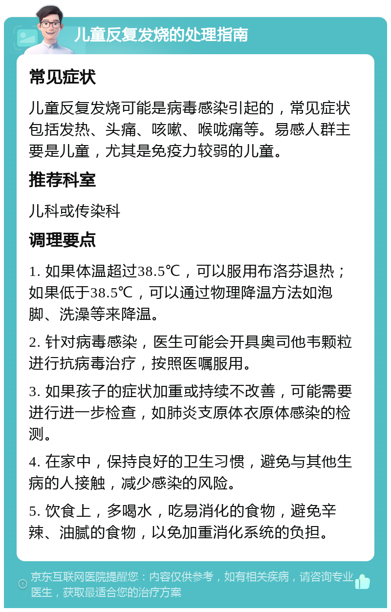 儿童反复发烧的处理指南 常见症状 儿童反复发烧可能是病毒感染引起的，常见症状包括发热、头痛、咳嗽、喉咙痛等。易感人群主要是儿童，尤其是免疫力较弱的儿童。 推荐科室 儿科或传染科 调理要点 1. 如果体温超过38.5℃，可以服用布洛芬退热；如果低于38.5℃，可以通过物理降温方法如泡脚、洗澡等来降温。 2. 针对病毒感染，医生可能会开具奥司他韦颗粒进行抗病毒治疗，按照医嘱服用。 3. 如果孩子的症状加重或持续不改善，可能需要进行进一步检查，如肺炎支原体衣原体感染的检测。 4. 在家中，保持良好的卫生习惯，避免与其他生病的人接触，减少感染的风险。 5. 饮食上，多喝水，吃易消化的食物，避免辛辣、油腻的食物，以免加重消化系统的负担。