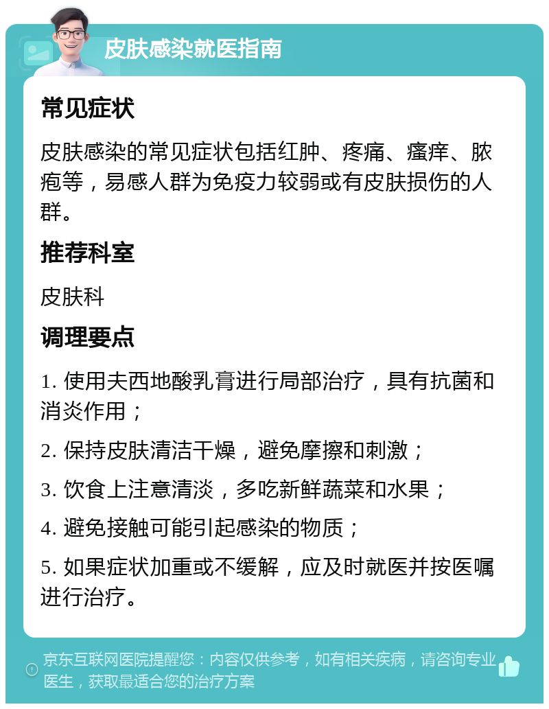 皮肤感染就医指南 常见症状 皮肤感染的常见症状包括红肿、疼痛、瘙痒、脓疱等，易感人群为免疫力较弱或有皮肤损伤的人群。 推荐科室 皮肤科 调理要点 1. 使用夫西地酸乳膏进行局部治疗，具有抗菌和消炎作用； 2. 保持皮肤清洁干燥，避免摩擦和刺激； 3. 饮食上注意清淡，多吃新鲜蔬菜和水果； 4. 避免接触可能引起感染的物质； 5. 如果症状加重或不缓解，应及时就医并按医嘱进行治疗。