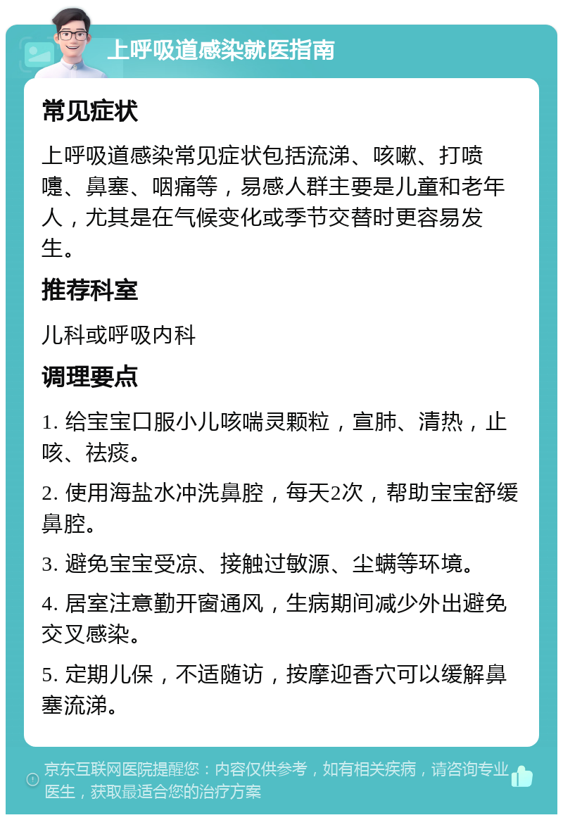 上呼吸道感染就医指南 常见症状 上呼吸道感染常见症状包括流涕、咳嗽、打喷嚏、鼻塞、咽痛等，易感人群主要是儿童和老年人，尤其是在气候变化或季节交替时更容易发生。 推荐科室 儿科或呼吸内科 调理要点 1. 给宝宝口服小儿咳喘灵颗粒，宣肺、清热，止咳、祛痰。 2. 使用海盐水冲洗鼻腔，每天2次，帮助宝宝舒缓鼻腔。 3. 避免宝宝受凉、接触过敏源、尘螨等环境。 4. 居室注意勤开窗通风，生病期间减少外出避免交叉感染。 5. 定期儿保，不适随访，按摩迎香穴可以缓解鼻塞流涕。