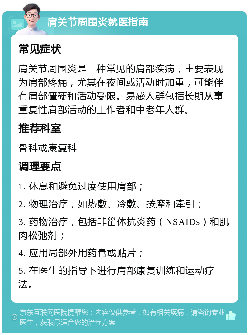 肩关节周围炎就医指南 常见症状 肩关节周围炎是一种常见的肩部疾病，主要表现为肩部疼痛，尤其在夜间或活动时加重，可能伴有肩部僵硬和活动受限。易感人群包括长期从事重复性肩部活动的工作者和中老年人群。 推荐科室 骨科或康复科 调理要点 1. 休息和避免过度使用肩部； 2. 物理治疗，如热敷、冷敷、按摩和牵引； 3. 药物治疗，包括非甾体抗炎药（NSAIDs）和肌肉松弛剂； 4. 应用局部外用药膏或贴片； 5. 在医生的指导下进行肩部康复训练和运动疗法。