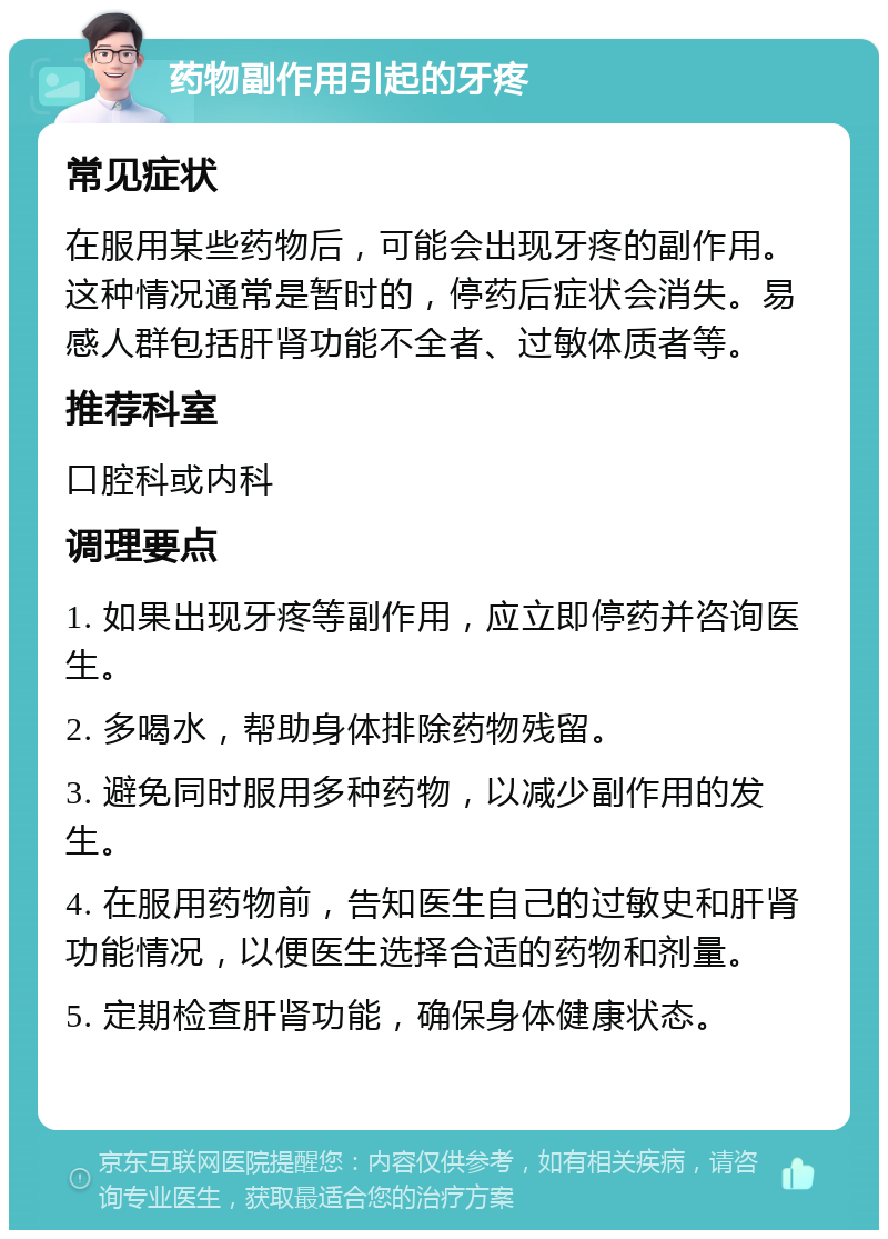 药物副作用引起的牙疼 常见症状 在服用某些药物后，可能会出现牙疼的副作用。这种情况通常是暂时的，停药后症状会消失。易感人群包括肝肾功能不全者、过敏体质者等。 推荐科室 口腔科或内科 调理要点 1. 如果出现牙疼等副作用，应立即停药并咨询医生。 2. 多喝水，帮助身体排除药物残留。 3. 避免同时服用多种药物，以减少副作用的发生。 4. 在服用药物前，告知医生自己的过敏史和肝肾功能情况，以便医生选择合适的药物和剂量。 5. 定期检查肝肾功能，确保身体健康状态。