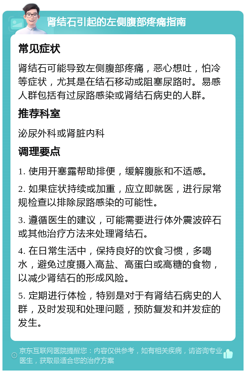 肾结石引起的左侧腹部疼痛指南 常见症状 肾结石可能导致左侧腹部疼痛，恶心想吐，怕冷等症状，尤其是在结石移动或阻塞尿路时。易感人群包括有过尿路感染或肾结石病史的人群。 推荐科室 泌尿外科或肾脏内科 调理要点 1. 使用开塞露帮助排便，缓解腹胀和不适感。 2. 如果症状持续或加重，应立即就医，进行尿常规检查以排除尿路感染的可能性。 3. 遵循医生的建议，可能需要进行体外震波碎石或其他治疗方法来处理肾结石。 4. 在日常生活中，保持良好的饮食习惯，多喝水，避免过度摄入高盐、高蛋白或高糖的食物，以减少肾结石的形成风险。 5. 定期进行体检，特别是对于有肾结石病史的人群，及时发现和处理问题，预防复发和并发症的发生。