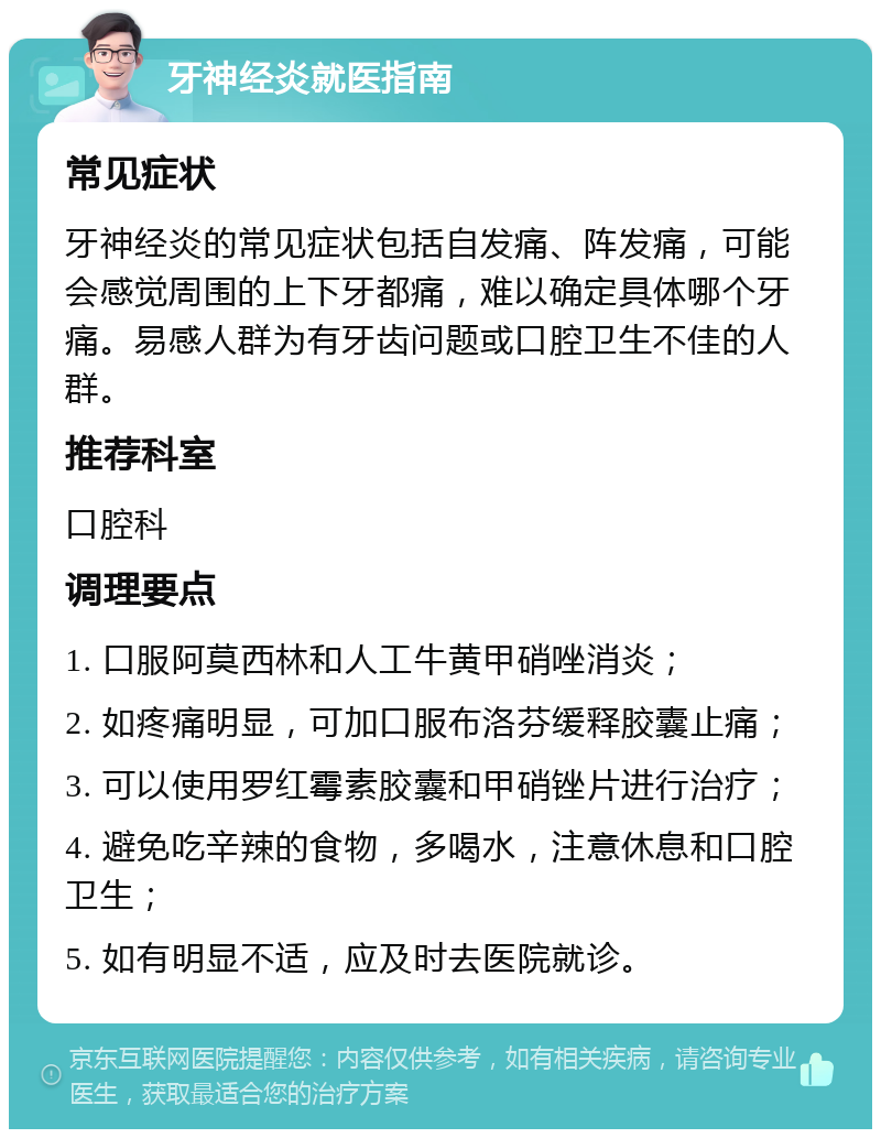 牙神经炎就医指南 常见症状 牙神经炎的常见症状包括自发痛、阵发痛，可能会感觉周围的上下牙都痛，难以确定具体哪个牙痛。易感人群为有牙齿问题或口腔卫生不佳的人群。 推荐科室 口腔科 调理要点 1. 口服阿莫西林和人工牛黄甲硝唑消炎； 2. 如疼痛明显，可加口服布洛芬缓释胶囊止痛； 3. 可以使用罗红霉素胶囊和甲硝锉片进行治疗； 4. 避免吃辛辣的食物，多喝水，注意休息和口腔卫生； 5. 如有明显不适，应及时去医院就诊。