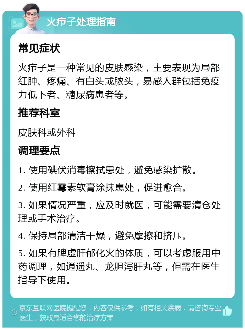 火疖子处理指南 常见症状 火疖子是一种常见的皮肤感染，主要表现为局部红肿、疼痛、有白头或脓头，易感人群包括免疫力低下者、糖尿病患者等。 推荐科室 皮肤科或外科 调理要点 1. 使用碘伏消毒擦拭患处，避免感染扩散。 2. 使用红霉素软膏涂抹患处，促进愈合。 3. 如果情况严重，应及时就医，可能需要清仓处理或手术治疗。 4. 保持局部清洁干燥，避免摩擦和挤压。 5. 如果有脾虚肝郁化火的体质，可以考虑服用中药调理，如逍遥丸、龙胆泻肝丸等，但需在医生指导下使用。