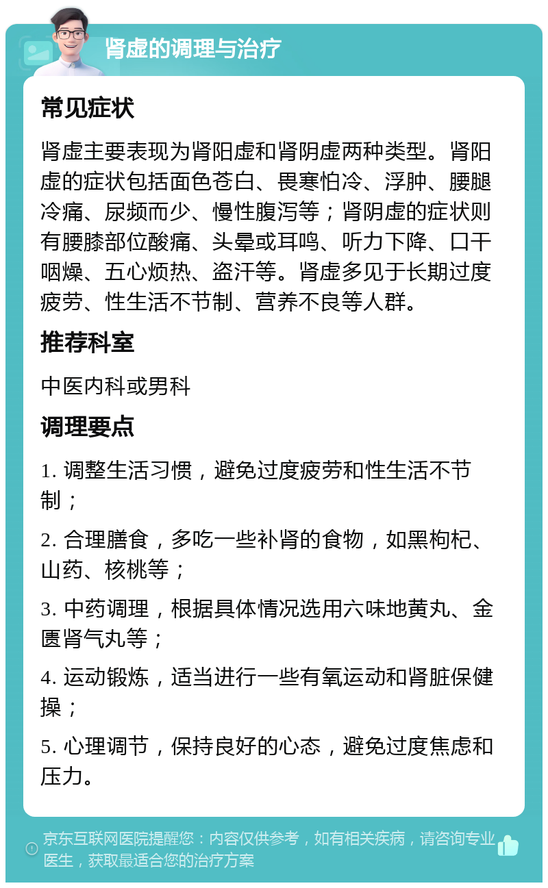 肾虚的调理与治疗 常见症状 肾虚主要表现为肾阳虚和肾阴虚两种类型。肾阳虚的症状包括面色苍白、畏寒怕冷、浮肿、腰腿冷痛、尿频而少、慢性腹泻等；肾阴虚的症状则有腰膝部位酸痛、头晕或耳鸣、听力下降、口干咽燥、五心烦热、盗汗等。肾虚多见于长期过度疲劳、性生活不节制、营养不良等人群。 推荐科室 中医内科或男科 调理要点 1. 调整生活习惯，避免过度疲劳和性生活不节制； 2. 合理膳食，多吃一些补肾的食物，如黑枸杞、山药、核桃等； 3. 中药调理，根据具体情况选用六味地黄丸、金匮肾气丸等； 4. 运动锻炼，适当进行一些有氧运动和肾脏保健操； 5. 心理调节，保持良好的心态，避免过度焦虑和压力。