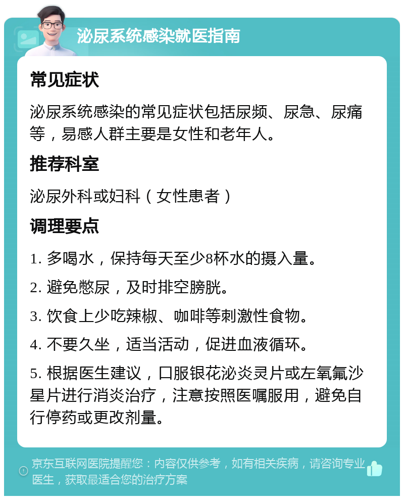 泌尿系统感染就医指南 常见症状 泌尿系统感染的常见症状包括尿频、尿急、尿痛等，易感人群主要是女性和老年人。 推荐科室 泌尿外科或妇科（女性患者） 调理要点 1. 多喝水，保持每天至少8杯水的摄入量。 2. 避免憋尿，及时排空膀胱。 3. 饮食上少吃辣椒、咖啡等刺激性食物。 4. 不要久坐，适当活动，促进血液循环。 5. 根据医生建议，口服银花泌炎灵片或左氧氟沙星片进行消炎治疗，注意按照医嘱服用，避免自行停药或更改剂量。