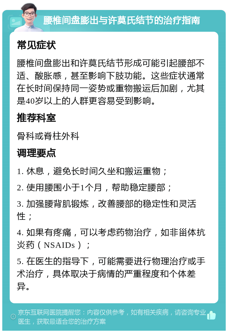 腰椎间盘膨出与许莫氏结节的治疗指南 常见症状 腰椎间盘膨出和许莫氏结节形成可能引起腰部不适、酸胀感，甚至影响下肢功能。这些症状通常在长时间保持同一姿势或重物搬运后加剧，尤其是40岁以上的人群更容易受到影响。 推荐科室 骨科或脊柱外科 调理要点 1. 休息，避免长时间久坐和搬运重物； 2. 使用腰围小于1个月，帮助稳定腰部； 3. 加强腰背肌锻炼，改善腰部的稳定性和灵活性； 4. 如果有疼痛，可以考虑药物治疗，如非甾体抗炎药（NSAIDs）； 5. 在医生的指导下，可能需要进行物理治疗或手术治疗，具体取决于病情的严重程度和个体差异。