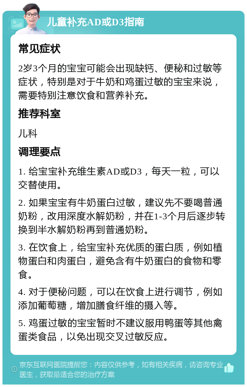 儿童补充AD或D3指南 常见症状 2岁3个月的宝宝可能会出现缺钙、便秘和过敏等症状，特别是对于牛奶和鸡蛋过敏的宝宝来说，需要特别注意饮食和营养补充。 推荐科室 儿科 调理要点 1. 给宝宝补充维生素AD或D3，每天一粒，可以交替使用。 2. 如果宝宝有牛奶蛋白过敏，建议先不要喝普通奶粉，改用深度水解奶粉，并在1-3个月后逐步转换到半水解奶粉再到普通奶粉。 3. 在饮食上，给宝宝补充优质的蛋白质，例如植物蛋白和肉蛋白，避免含有牛奶蛋白的食物和零食。 4. 对于便秘问题，可以在饮食上进行调节，例如添加葡萄糖，增加膳食纤维的摄入等。 5. 鸡蛋过敏的宝宝暂时不建议服用鸭蛋等其他禽蛋类食品，以免出现交叉过敏反应。