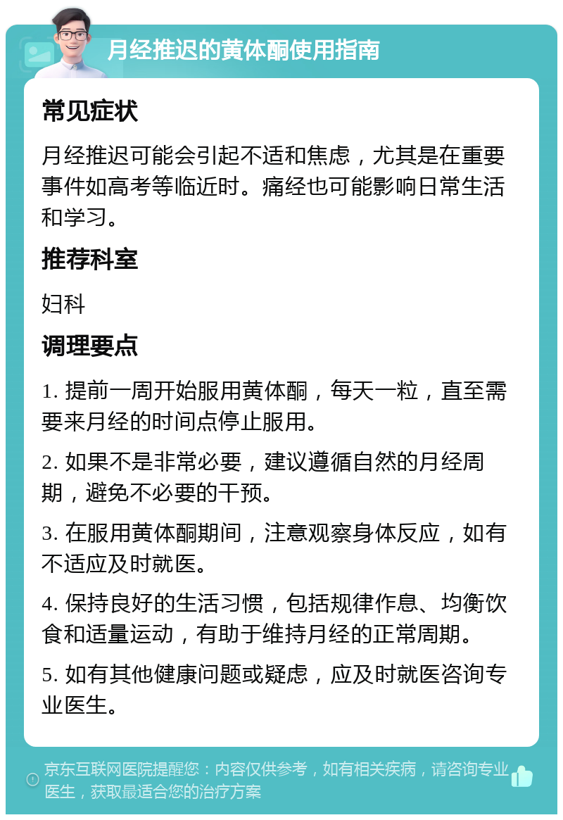 月经推迟的黄体酮使用指南 常见症状 月经推迟可能会引起不适和焦虑，尤其是在重要事件如高考等临近时。痛经也可能影响日常生活和学习。 推荐科室 妇科 调理要点 1. 提前一周开始服用黄体酮，每天一粒，直至需要来月经的时间点停止服用。 2. 如果不是非常必要，建议遵循自然的月经周期，避免不必要的干预。 3. 在服用黄体酮期间，注意观察身体反应，如有不适应及时就医。 4. 保持良好的生活习惯，包括规律作息、均衡饮食和适量运动，有助于维持月经的正常周期。 5. 如有其他健康问题或疑虑，应及时就医咨询专业医生。