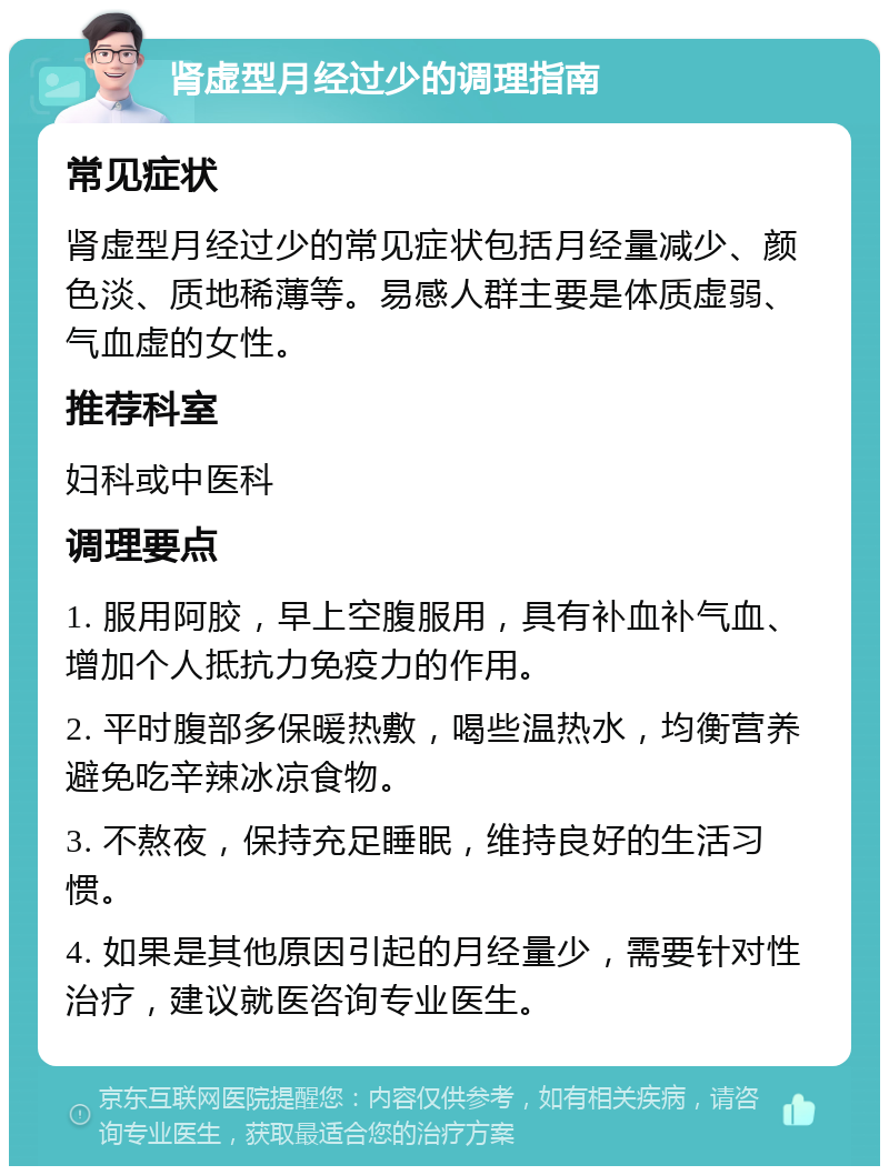 肾虚型月经过少的调理指南 常见症状 肾虚型月经过少的常见症状包括月经量减少、颜色淡、质地稀薄等。易感人群主要是体质虚弱、气血虚的女性。 推荐科室 妇科或中医科 调理要点 1. 服用阿胶，早上空腹服用，具有补血补气血、增加个人抵抗力免疫力的作用。 2. 平时腹部多保暖热敷，喝些温热水，均衡营养避免吃辛辣冰凉食物。 3. 不熬夜，保持充足睡眠，维持良好的生活习惯。 4. 如果是其他原因引起的月经量少，需要针对性治疗，建议就医咨询专业医生。