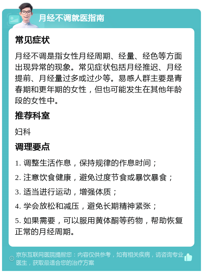 月经不调就医指南 常见症状 月经不调是指女性月经周期、经量、经色等方面出现异常的现象。常见症状包括月经推迟、月经提前、月经量过多或过少等。易感人群主要是青春期和更年期的女性，但也可能发生在其他年龄段的女性中。 推荐科室 妇科 调理要点 1. 调整生活作息，保持规律的作息时间； 2. 注意饮食健康，避免过度节食或暴饮暴食； 3. 适当进行运动，增强体质； 4. 学会放松和减压，避免长期精神紧张； 5. 如果需要，可以服用黄体酮等药物，帮助恢复正常的月经周期。