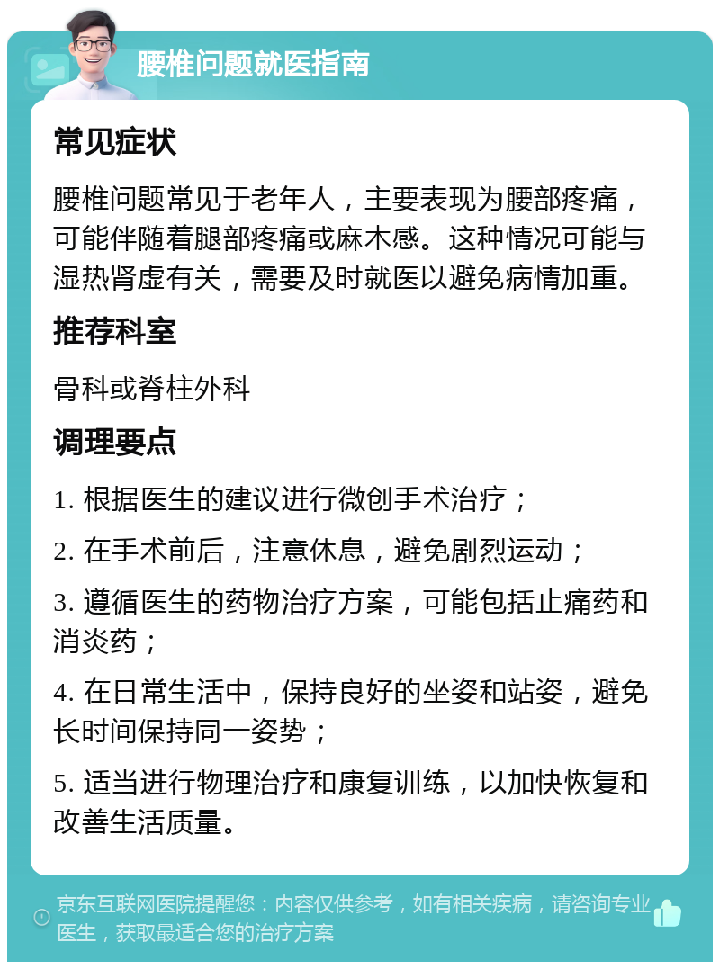 腰椎问题就医指南 常见症状 腰椎问题常见于老年人，主要表现为腰部疼痛，可能伴随着腿部疼痛或麻木感。这种情况可能与湿热肾虚有关，需要及时就医以避免病情加重。 推荐科室 骨科或脊柱外科 调理要点 1. 根据医生的建议进行微创手术治疗； 2. 在手术前后，注意休息，避免剧烈运动； 3. 遵循医生的药物治疗方案，可能包括止痛药和消炎药； 4. 在日常生活中，保持良好的坐姿和站姿，避免长时间保持同一姿势； 5. 适当进行物理治疗和康复训练，以加快恢复和改善生活质量。