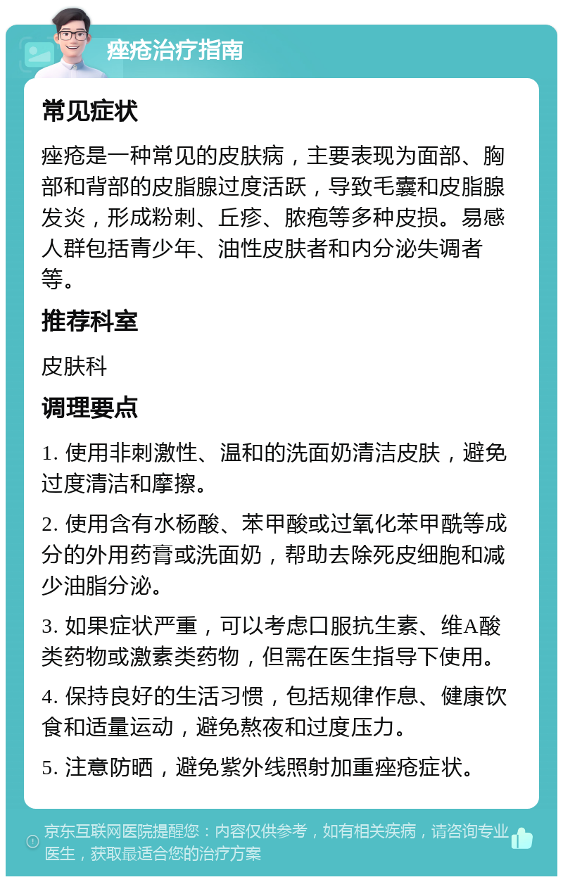 痤疮治疗指南 常见症状 痤疮是一种常见的皮肤病，主要表现为面部、胸部和背部的皮脂腺过度活跃，导致毛囊和皮脂腺发炎，形成粉刺、丘疹、脓疱等多种皮损。易感人群包括青少年、油性皮肤者和内分泌失调者等。 推荐科室 皮肤科 调理要点 1. 使用非刺激性、温和的洗面奶清洁皮肤，避免过度清洁和摩擦。 2. 使用含有水杨酸、苯甲酸或过氧化苯甲酰等成分的外用药膏或洗面奶，帮助去除死皮细胞和减少油脂分泌。 3. 如果症状严重，可以考虑口服抗生素、维A酸类药物或激素类药物，但需在医生指导下使用。 4. 保持良好的生活习惯，包括规律作息、健康饮食和适量运动，避免熬夜和过度压力。 5. 注意防晒，避免紫外线照射加重痤疮症状。