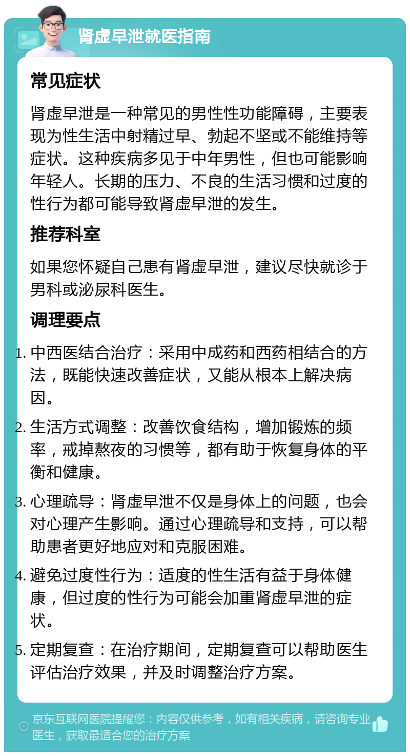 肾虚早泄就医指南 常见症状 肾虚早泄是一种常见的男性性功能障碍，主要表现为性生活中射精过早、勃起不坚或不能维持等症状。这种疾病多见于中年男性，但也可能影响年轻人。长期的压力、不良的生活习惯和过度的性行为都可能导致肾虚早泄的发生。 推荐科室 如果您怀疑自己患有肾虚早泄，建议尽快就诊于男科或泌尿科医生。 调理要点 中西医结合治疗：采用中成药和西药相结合的方法，既能快速改善症状，又能从根本上解决病因。 生活方式调整：改善饮食结构，增加锻炼的频率，戒掉熬夜的习惯等，都有助于恢复身体的平衡和健康。 心理疏导：肾虚早泄不仅是身体上的问题，也会对心理产生影响。通过心理疏导和支持，可以帮助患者更好地应对和克服困难。 避免过度性行为：适度的性生活有益于身体健康，但过度的性行为可能会加重肾虚早泄的症状。 定期复查：在治疗期间，定期复查可以帮助医生评估治疗效果，并及时调整治疗方案。