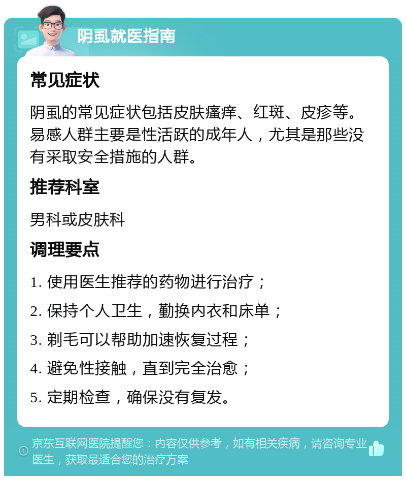 阴虱就医指南 常见症状 阴虱的常见症状包括皮肤瘙痒、红斑、皮疹等。易感人群主要是性活跃的成年人，尤其是那些没有采取安全措施的人群。 推荐科室 男科或皮肤科 调理要点 1. 使用医生推荐的药物进行治疗； 2. 保持个人卫生，勤换内衣和床单； 3. 剃毛可以帮助加速恢复过程； 4. 避免性接触，直到完全治愈； 5. 定期检查，确保没有复发。