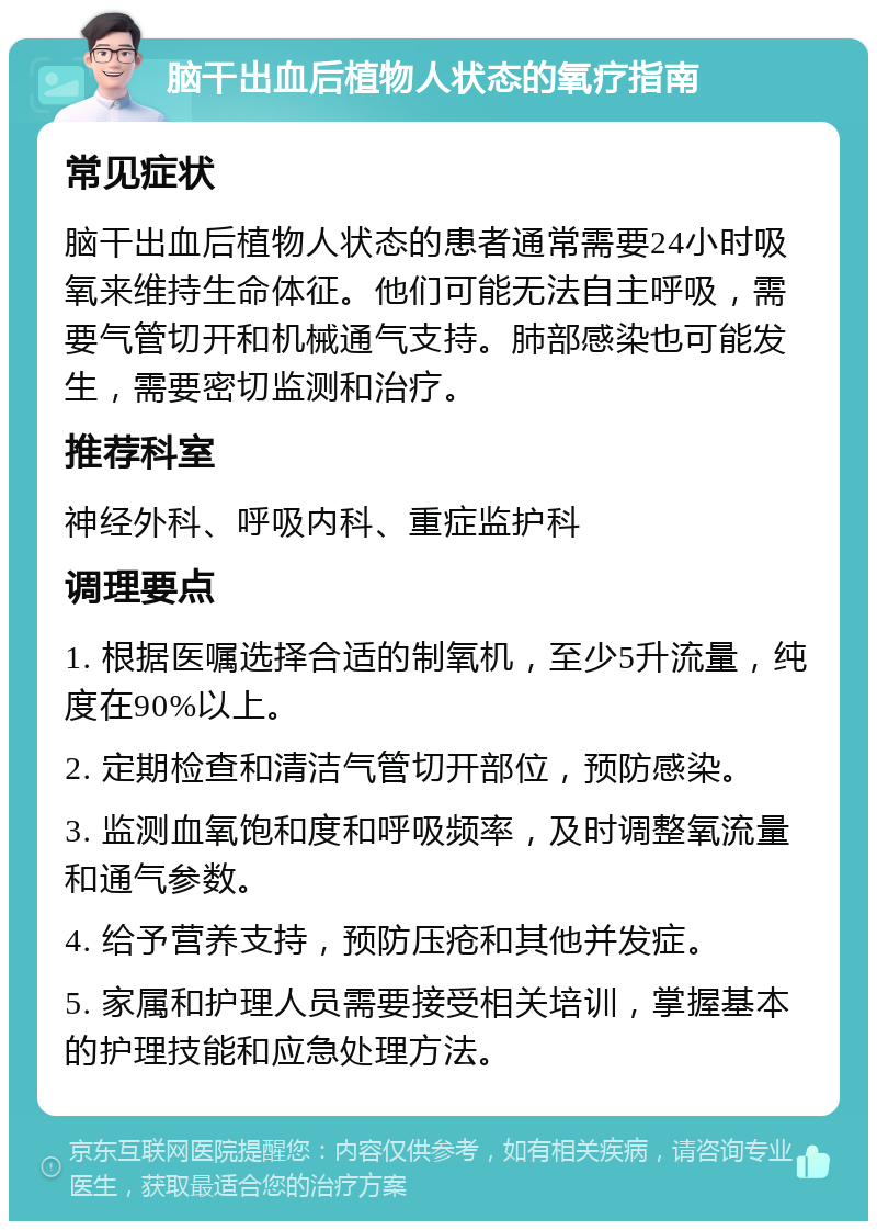 脑干出血后植物人状态的氧疗指南 常见症状 脑干出血后植物人状态的患者通常需要24小时吸氧来维持生命体征。他们可能无法自主呼吸，需要气管切开和机械通气支持。肺部感染也可能发生，需要密切监测和治疗。 推荐科室 神经外科、呼吸内科、重症监护科 调理要点 1. 根据医嘱选择合适的制氧机，至少5升流量，纯度在90%以上。 2. 定期检查和清洁气管切开部位，预防感染。 3. 监测血氧饱和度和呼吸频率，及时调整氧流量和通气参数。 4. 给予营养支持，预防压疮和其他并发症。 5. 家属和护理人员需要接受相关培训，掌握基本的护理技能和应急处理方法。