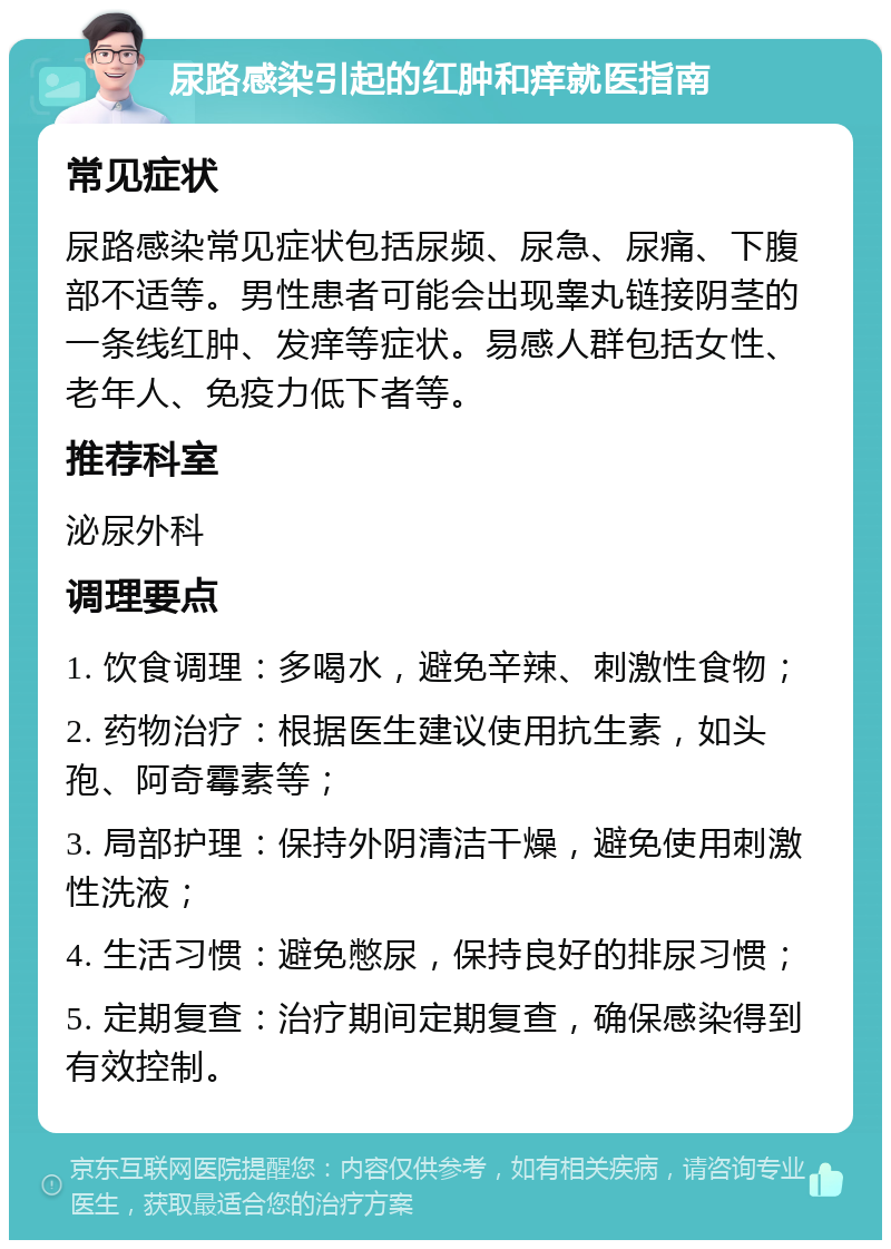 尿路感染引起的红肿和痒就医指南 常见症状 尿路感染常见症状包括尿频、尿急、尿痛、下腹部不适等。男性患者可能会出现睾丸链接阴茎的一条线红肿、发痒等症状。易感人群包括女性、老年人、免疫力低下者等。 推荐科室 泌尿外科 调理要点 1. 饮食调理：多喝水，避免辛辣、刺激性食物； 2. 药物治疗：根据医生建议使用抗生素，如头孢、阿奇霉素等； 3. 局部护理：保持外阴清洁干燥，避免使用刺激性洗液； 4. 生活习惯：避免憋尿，保持良好的排尿习惯； 5. 定期复查：治疗期间定期复查，确保感染得到有效控制。