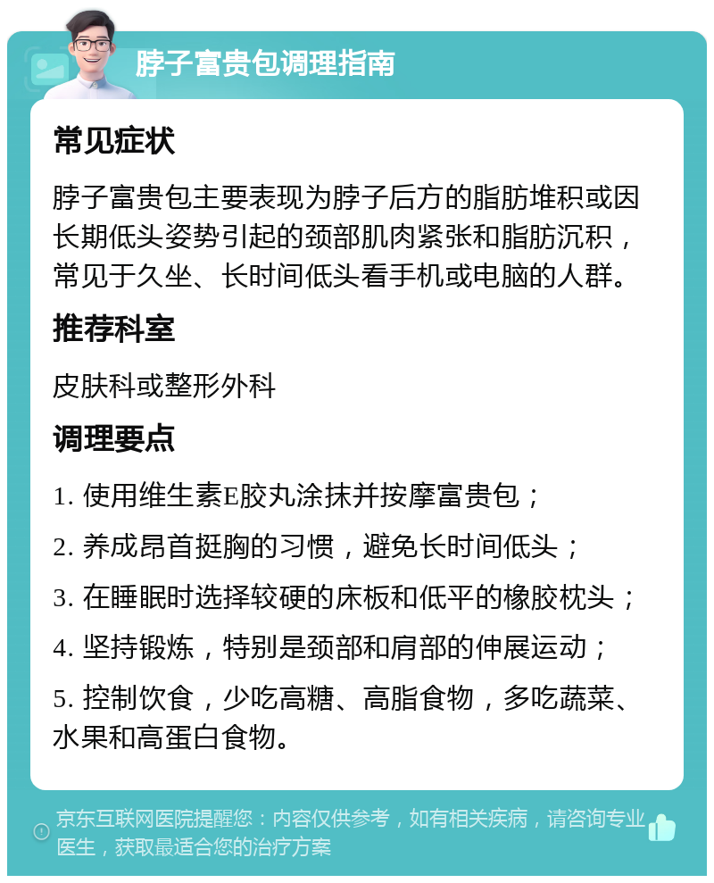 脖子富贵包调理指南 常见症状 脖子富贵包主要表现为脖子后方的脂肪堆积或因长期低头姿势引起的颈部肌肉紧张和脂肪沉积，常见于久坐、长时间低头看手机或电脑的人群。 推荐科室 皮肤科或整形外科 调理要点 1. 使用维生素E胶丸涂抹并按摩富贵包； 2. 养成昂首挺胸的习惯，避免长时间低头； 3. 在睡眠时选择较硬的床板和低平的橡胶枕头； 4. 坚持锻炼，特别是颈部和肩部的伸展运动； 5. 控制饮食，少吃高糖、高脂食物，多吃蔬菜、水果和高蛋白食物。