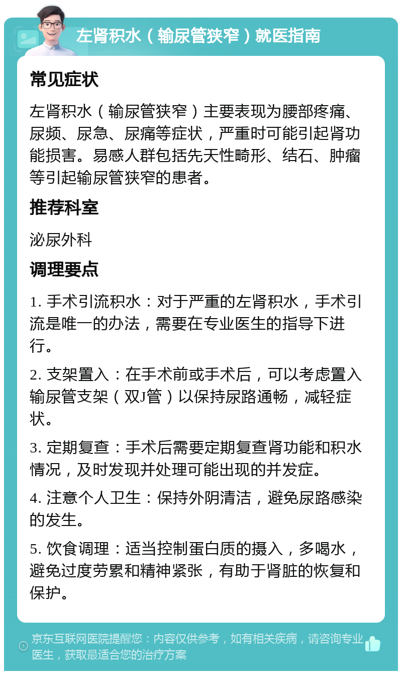 左肾积水（输尿管狭窄）就医指南 常见症状 左肾积水（输尿管狭窄）主要表现为腰部疼痛、尿频、尿急、尿痛等症状，严重时可能引起肾功能损害。易感人群包括先天性畸形、结石、肿瘤等引起输尿管狭窄的患者。 推荐科室 泌尿外科 调理要点 1. 手术引流积水：对于严重的左肾积水，手术引流是唯一的办法，需要在专业医生的指导下进行。 2. 支架置入：在手术前或手术后，可以考虑置入输尿管支架（双J管）以保持尿路通畅，减轻症状。 3. 定期复查：手术后需要定期复查肾功能和积水情况，及时发现并处理可能出现的并发症。 4. 注意个人卫生：保持外阴清洁，避免尿路感染的发生。 5. 饮食调理：适当控制蛋白质的摄入，多喝水，避免过度劳累和精神紧张，有助于肾脏的恢复和保护。