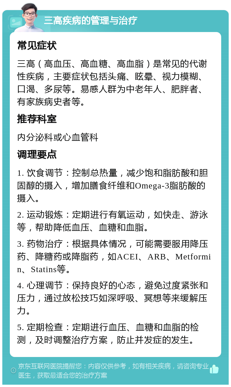 三高疾病的管理与治疗 常见症状 三高（高血压、高血糖、高血脂）是常见的代谢性疾病，主要症状包括头痛、眩晕、视力模糊、口渴、多尿等。易感人群为中老年人、肥胖者、有家族病史者等。 推荐科室 内分泌科或心血管科 调理要点 1. 饮食调节：控制总热量，减少饱和脂肪酸和胆固醇的摄入，增加膳食纤维和Omega-3脂肪酸的摄入。 2. 运动锻炼：定期进行有氧运动，如快走、游泳等，帮助降低血压、血糖和血脂。 3. 药物治疗：根据具体情况，可能需要服用降压药、降糖药或降脂药，如ACEI、ARB、Metformin、Statins等。 4. 心理调节：保持良好的心态，避免过度紧张和压力，通过放松技巧如深呼吸、冥想等来缓解压力。 5. 定期检查：定期进行血压、血糖和血脂的检测，及时调整治疗方案，防止并发症的发生。