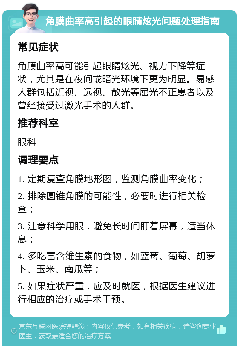 角膜曲率高引起的眼睛炫光问题处理指南 常见症状 角膜曲率高可能引起眼睛炫光、视力下降等症状，尤其是在夜间或暗光环境下更为明显。易感人群包括近视、远视、散光等屈光不正患者以及曾经接受过激光手术的人群。 推荐科室 眼科 调理要点 1. 定期复查角膜地形图，监测角膜曲率变化； 2. 排除圆锥角膜的可能性，必要时进行相关检查； 3. 注意科学用眼，避免长时间盯着屏幕，适当休息； 4. 多吃富含维生素的食物，如蓝莓、葡萄、胡萝卜、玉米、南瓜等； 5. 如果症状严重，应及时就医，根据医生建议进行相应的治疗或手术干预。