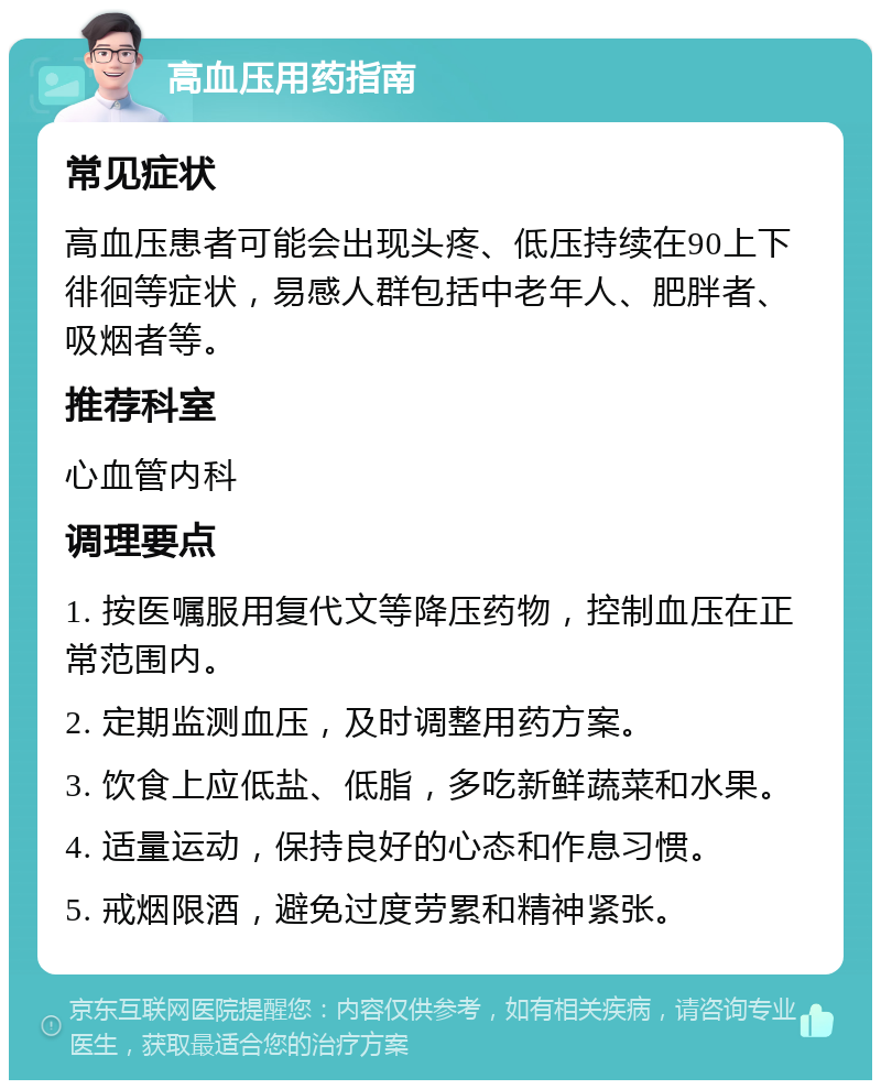 高血压用药指南 常见症状 高血压患者可能会出现头疼、低压持续在90上下徘徊等症状，易感人群包括中老年人、肥胖者、吸烟者等。 推荐科室 心血管内科 调理要点 1. 按医嘱服用复代文等降压药物，控制血压在正常范围内。 2. 定期监测血压，及时调整用药方案。 3. 饮食上应低盐、低脂，多吃新鲜蔬菜和水果。 4. 适量运动，保持良好的心态和作息习惯。 5. 戒烟限酒，避免过度劳累和精神紧张。