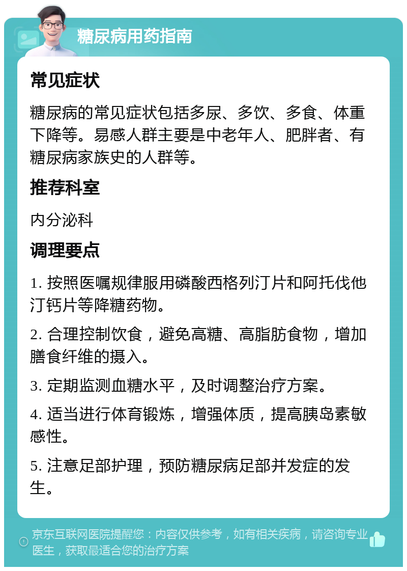 糖尿病用药指南 常见症状 糖尿病的常见症状包括多尿、多饮、多食、体重下降等。易感人群主要是中老年人、肥胖者、有糖尿病家族史的人群等。 推荐科室 内分泌科 调理要点 1. 按照医嘱规律服用磷酸西格列汀片和阿托伐他汀钙片等降糖药物。 2. 合理控制饮食，避免高糖、高脂肪食物，增加膳食纤维的摄入。 3. 定期监测血糖水平，及时调整治疗方案。 4. 适当进行体育锻炼，增强体质，提高胰岛素敏感性。 5. 注意足部护理，预防糖尿病足部并发症的发生。