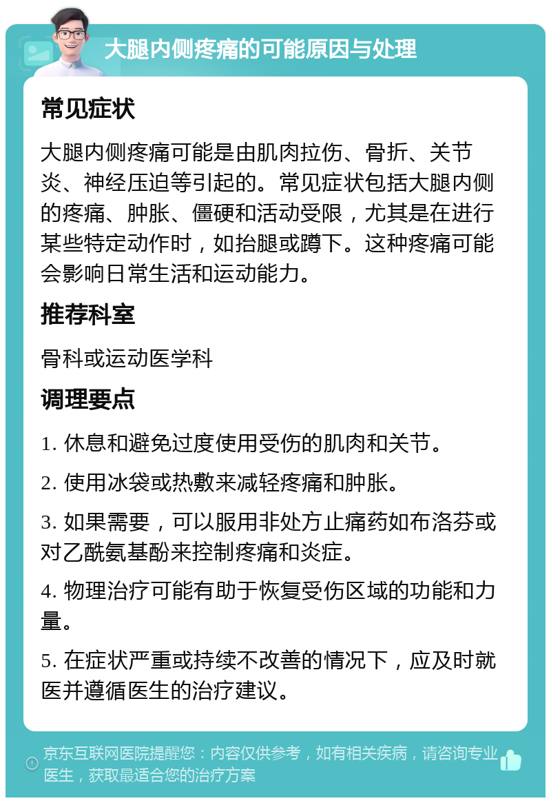 大腿内侧疼痛的可能原因与处理 常见症状 大腿内侧疼痛可能是由肌肉拉伤、骨折、关节炎、神经压迫等引起的。常见症状包括大腿内侧的疼痛、肿胀、僵硬和活动受限，尤其是在进行某些特定动作时，如抬腿或蹲下。这种疼痛可能会影响日常生活和运动能力。 推荐科室 骨科或运动医学科 调理要点 1. 休息和避免过度使用受伤的肌肉和关节。 2. 使用冰袋或热敷来减轻疼痛和肿胀。 3. 如果需要，可以服用非处方止痛药如布洛芬或对乙酰氨基酚来控制疼痛和炎症。 4. 物理治疗可能有助于恢复受伤区域的功能和力量。 5. 在症状严重或持续不改善的情况下，应及时就医并遵循医生的治疗建议。