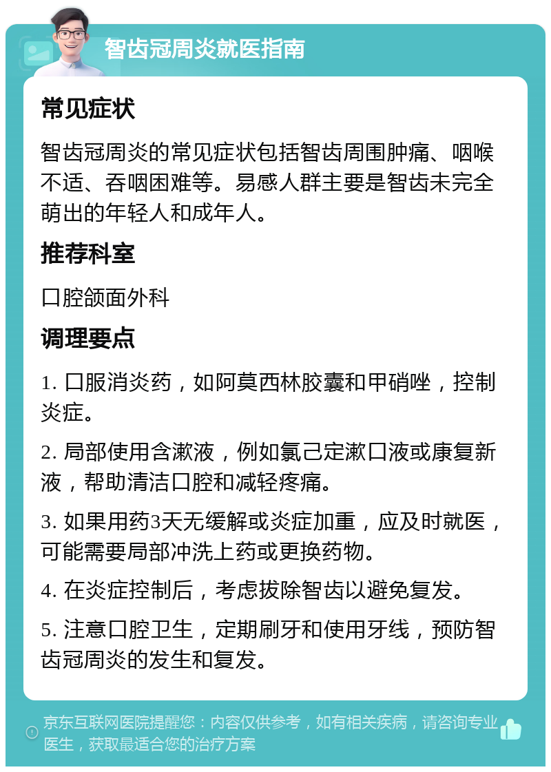 智齿冠周炎就医指南 常见症状 智齿冠周炎的常见症状包括智齿周围肿痛、咽喉不适、吞咽困难等。易感人群主要是智齿未完全萌出的年轻人和成年人。 推荐科室 口腔颌面外科 调理要点 1. 口服消炎药，如阿莫西林胶囊和甲硝唑，控制炎症。 2. 局部使用含漱液，例如氯己定漱口液或康复新液，帮助清洁口腔和减轻疼痛。 3. 如果用药3天无缓解或炎症加重，应及时就医，可能需要局部冲洗上药或更换药物。 4. 在炎症控制后，考虑拔除智齿以避免复发。 5. 注意口腔卫生，定期刷牙和使用牙线，预防智齿冠周炎的发生和复发。