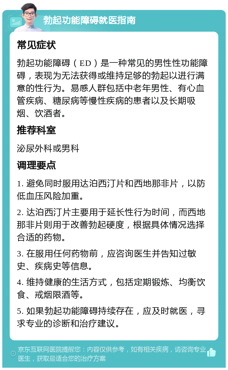 勃起功能障碍就医指南 常见症状 勃起功能障碍（ED）是一种常见的男性性功能障碍，表现为无法获得或维持足够的勃起以进行满意的性行为。易感人群包括中老年男性、有心血管疾病、糖尿病等慢性疾病的患者以及长期吸烟、饮酒者。 推荐科室 泌尿外科或男科 调理要点 1. 避免同时服用达泊西汀片和西地那非片，以防低血压风险加重。 2. 达泊西汀片主要用于延长性行为时间，而西地那非片则用于改善勃起硬度，根据具体情况选择合适的药物。 3. 在服用任何药物前，应咨询医生并告知过敏史、疾病史等信息。 4. 维持健康的生活方式，包括定期锻炼、均衡饮食、戒烟限酒等。 5. 如果勃起功能障碍持续存在，应及时就医，寻求专业的诊断和治疗建议。