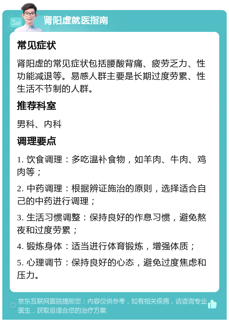 肾阳虚就医指南 常见症状 肾阳虚的常见症状包括腰酸背痛、疲劳乏力、性功能减退等。易感人群主要是长期过度劳累、性生活不节制的人群。 推荐科室 男科、内科 调理要点 1. 饮食调理：多吃温补食物，如羊肉、牛肉、鸡肉等； 2. 中药调理：根据辨证施治的原则，选择适合自己的中药进行调理； 3. 生活习惯调整：保持良好的作息习惯，避免熬夜和过度劳累； 4. 锻炼身体：适当进行体育锻炼，增强体质； 5. 心理调节：保持良好的心态，避免过度焦虑和压力。