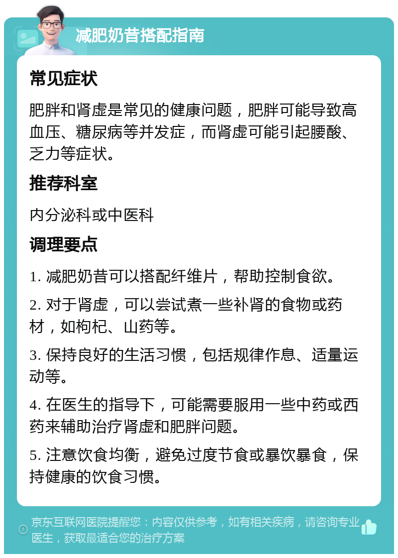 减肥奶昔搭配指南 常见症状 肥胖和肾虚是常见的健康问题，肥胖可能导致高血压、糖尿病等并发症，而肾虚可能引起腰酸、乏力等症状。 推荐科室 内分泌科或中医科 调理要点 1. 减肥奶昔可以搭配纤维片，帮助控制食欲。 2. 对于肾虚，可以尝试煮一些补肾的食物或药材，如枸杞、山药等。 3. 保持良好的生活习惯，包括规律作息、适量运动等。 4. 在医生的指导下，可能需要服用一些中药或西药来辅助治疗肾虚和肥胖问题。 5. 注意饮食均衡，避免过度节食或暴饮暴食，保持健康的饮食习惯。