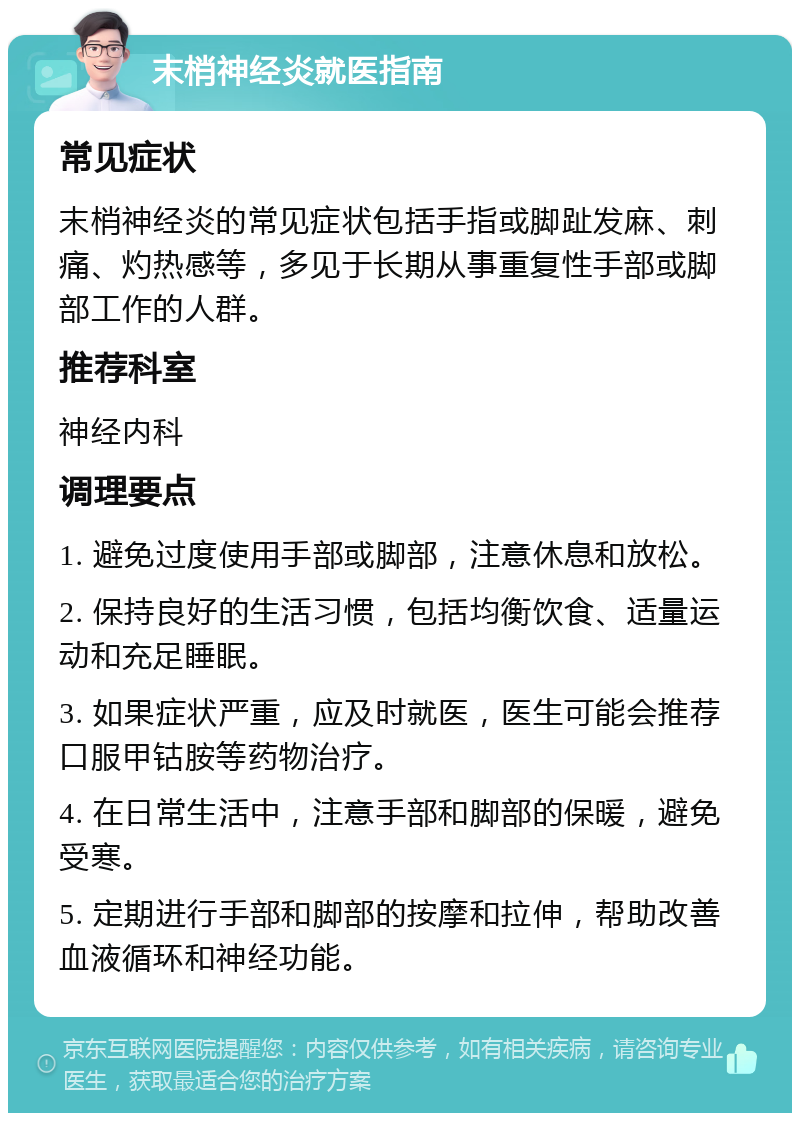 末梢神经炎就医指南 常见症状 末梢神经炎的常见症状包括手指或脚趾发麻、刺痛、灼热感等，多见于长期从事重复性手部或脚部工作的人群。 推荐科室 神经内科 调理要点 1. 避免过度使用手部或脚部，注意休息和放松。 2. 保持良好的生活习惯，包括均衡饮食、适量运动和充足睡眠。 3. 如果症状严重，应及时就医，医生可能会推荐口服甲钴胺等药物治疗。 4. 在日常生活中，注意手部和脚部的保暖，避免受寒。 5. 定期进行手部和脚部的按摩和拉伸，帮助改善血液循环和神经功能。