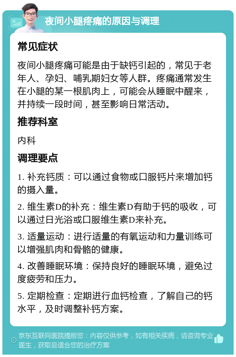 夜间小腿疼痛的原因与调理 常见症状 夜间小腿疼痛可能是由于缺钙引起的，常见于老年人、孕妇、哺乳期妇女等人群。疼痛通常发生在小腿的某一根肌肉上，可能会从睡眠中醒来，并持续一段时间，甚至影响日常活动。 推荐科室 内科 调理要点 1. 补充钙质：可以通过食物或口服钙片来增加钙的摄入量。 2. 维生素D的补充：维生素D有助于钙的吸收，可以通过日光浴或口服维生素D来补充。 3. 适量运动：进行适量的有氧运动和力量训练可以增强肌肉和骨骼的健康。 4. 改善睡眠环境：保持良好的睡眠环境，避免过度疲劳和压力。 5. 定期检查：定期进行血钙检查，了解自己的钙水平，及时调整补钙方案。