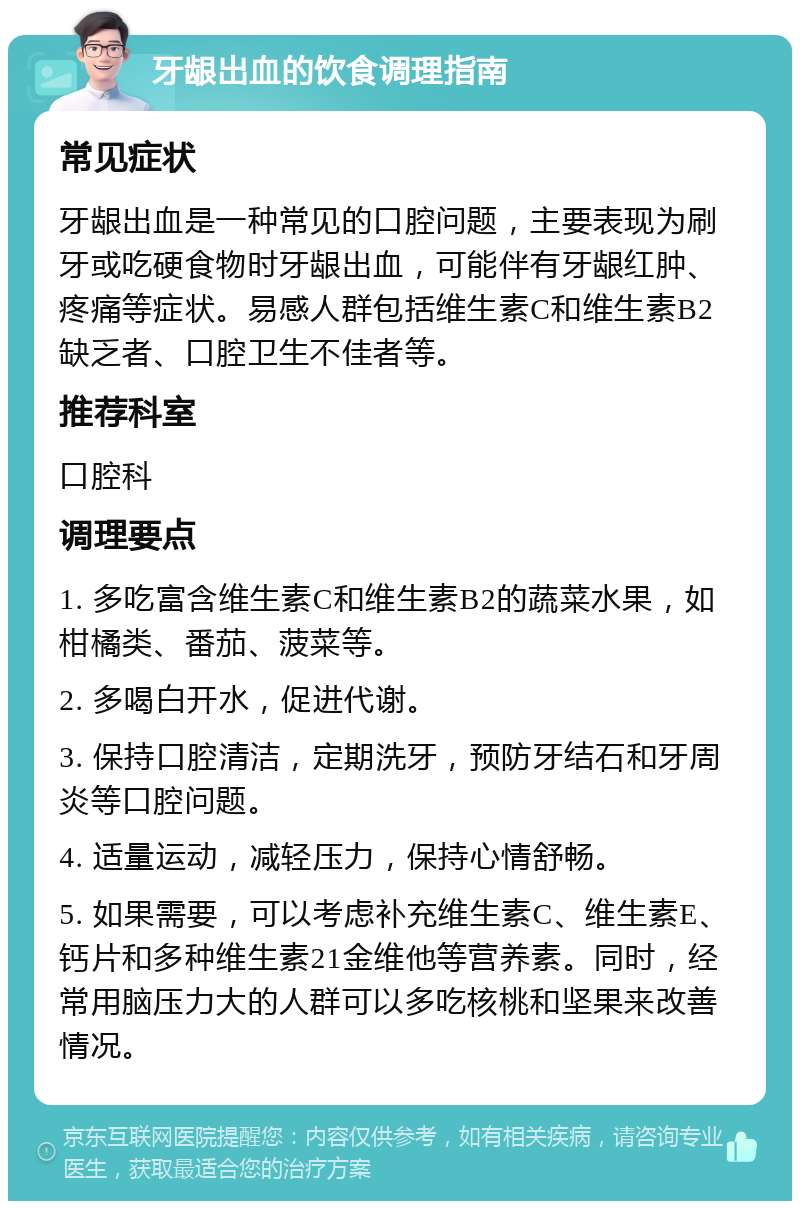 牙龈出血的饮食调理指南 常见症状 牙龈出血是一种常见的口腔问题，主要表现为刷牙或吃硬食物时牙龈出血，可能伴有牙龈红肿、疼痛等症状。易感人群包括维生素C和维生素B2缺乏者、口腔卫生不佳者等。 推荐科室 口腔科 调理要点 1. 多吃富含维生素C和维生素B2的蔬菜水果，如柑橘类、番茄、菠菜等。 2. 多喝白开水，促进代谢。 3. 保持口腔清洁，定期洗牙，预防牙结石和牙周炎等口腔问题。 4. 适量运动，减轻压力，保持心情舒畅。 5. 如果需要，可以考虑补充维生素C、维生素E、钙片和多种维生素21金维他等营养素。同时，经常用脑压力大的人群可以多吃核桃和坚果来改善情况。