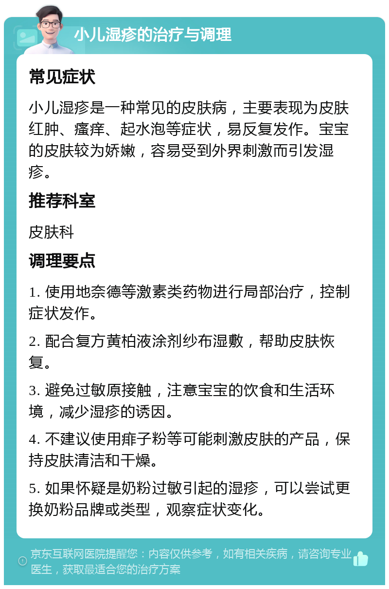 小儿湿疹的治疗与调理 常见症状 小儿湿疹是一种常见的皮肤病，主要表现为皮肤红肿、瘙痒、起水泡等症状，易反复发作。宝宝的皮肤较为娇嫩，容易受到外界刺激而引发湿疹。 推荐科室 皮肤科 调理要点 1. 使用地奈德等激素类药物进行局部治疗，控制症状发作。 2. 配合复方黄柏液涂剂纱布湿敷，帮助皮肤恢复。 3. 避免过敏原接触，注意宝宝的饮食和生活环境，减少湿疹的诱因。 4. 不建议使用痱子粉等可能刺激皮肤的产品，保持皮肤清洁和干燥。 5. 如果怀疑是奶粉过敏引起的湿疹，可以尝试更换奶粉品牌或类型，观察症状变化。