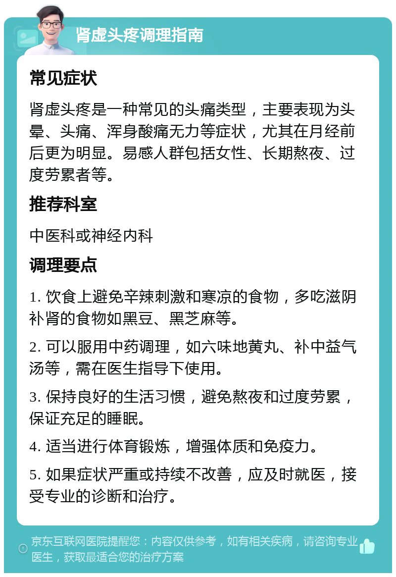 肾虚头疼调理指南 常见症状 肾虚头疼是一种常见的头痛类型，主要表现为头晕、头痛、浑身酸痛无力等症状，尤其在月经前后更为明显。易感人群包括女性、长期熬夜、过度劳累者等。 推荐科室 中医科或神经内科 调理要点 1. 饮食上避免辛辣刺激和寒凉的食物，多吃滋阴补肾的食物如黑豆、黑芝麻等。 2. 可以服用中药调理，如六味地黄丸、补中益气汤等，需在医生指导下使用。 3. 保持良好的生活习惯，避免熬夜和过度劳累，保证充足的睡眠。 4. 适当进行体育锻炼，增强体质和免疫力。 5. 如果症状严重或持续不改善，应及时就医，接受专业的诊断和治疗。