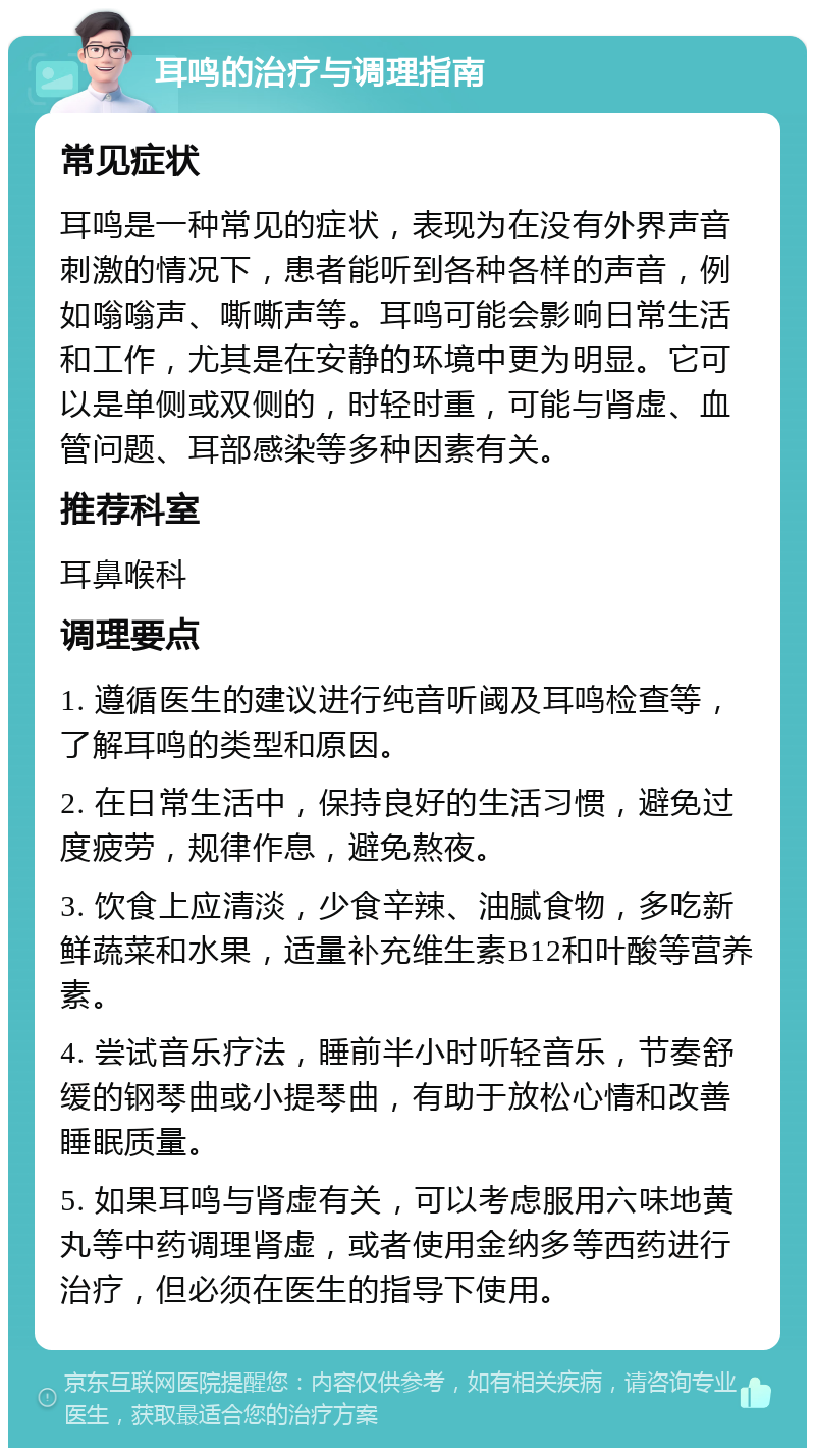 耳鸣的治疗与调理指南 常见症状 耳鸣是一种常见的症状，表现为在没有外界声音刺激的情况下，患者能听到各种各样的声音，例如嗡嗡声、嘶嘶声等。耳鸣可能会影响日常生活和工作，尤其是在安静的环境中更为明显。它可以是单侧或双侧的，时轻时重，可能与肾虚、血管问题、耳部感染等多种因素有关。 推荐科室 耳鼻喉科 调理要点 1. 遵循医生的建议进行纯音听阈及耳鸣检查等，了解耳鸣的类型和原因。 2. 在日常生活中，保持良好的生活习惯，避免过度疲劳，规律作息，避免熬夜。 3. 饮食上应清淡，少食辛辣、油腻食物，多吃新鲜蔬菜和水果，适量补充维生素B12和叶酸等营养素。 4. 尝试音乐疗法，睡前半小时听轻音乐，节奏舒缓的钢琴曲或小提琴曲，有助于放松心情和改善睡眠质量。 5. 如果耳鸣与肾虚有关，可以考虑服用六味地黄丸等中药调理肾虚，或者使用金纳多等西药进行治疗，但必须在医生的指导下使用。