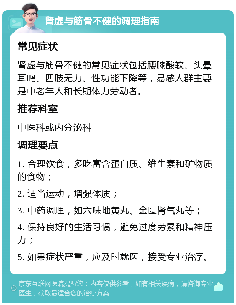 肾虚与筋骨不健的调理指南 常见症状 肾虚与筋骨不健的常见症状包括腰膝酸软、头晕耳鸣、四肢无力、性功能下降等，易感人群主要是中老年人和长期体力劳动者。 推荐科室 中医科或内分泌科 调理要点 1. 合理饮食，多吃富含蛋白质、维生素和矿物质的食物； 2. 适当运动，增强体质； 3. 中药调理，如六味地黄丸、金匮肾气丸等； 4. 保持良好的生活习惯，避免过度劳累和精神压力； 5. 如果症状严重，应及时就医，接受专业治疗。