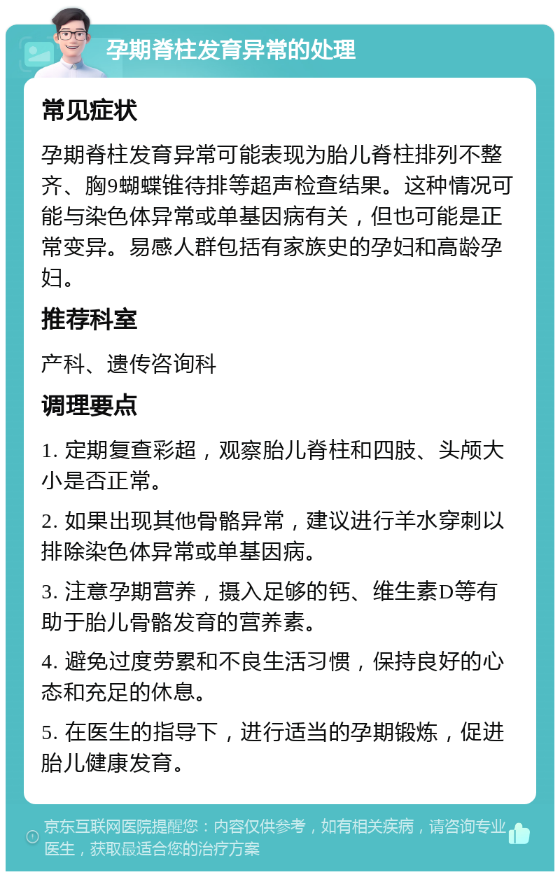 孕期脊柱发育异常的处理 常见症状 孕期脊柱发育异常可能表现为胎儿脊柱排列不整齐、胸9蝴蝶锥待排等超声检查结果。这种情况可能与染色体异常或单基因病有关，但也可能是正常变异。易感人群包括有家族史的孕妇和高龄孕妇。 推荐科室 产科、遗传咨询科 调理要点 1. 定期复查彩超，观察胎儿脊柱和四肢、头颅大小是否正常。 2. 如果出现其他骨骼异常，建议进行羊水穿刺以排除染色体异常或单基因病。 3. 注意孕期营养，摄入足够的钙、维生素D等有助于胎儿骨骼发育的营养素。 4. 避免过度劳累和不良生活习惯，保持良好的心态和充足的休息。 5. 在医生的指导下，进行适当的孕期锻炼，促进胎儿健康发育。