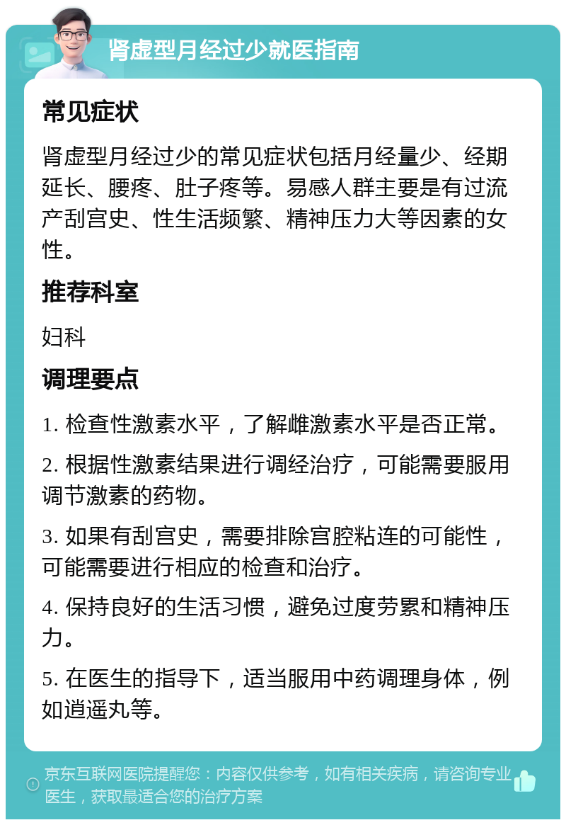 肾虚型月经过少就医指南 常见症状 肾虚型月经过少的常见症状包括月经量少、经期延长、腰疼、肚子疼等。易感人群主要是有过流产刮宫史、性生活频繁、精神压力大等因素的女性。 推荐科室 妇科 调理要点 1. 检查性激素水平，了解雌激素水平是否正常。 2. 根据性激素结果进行调经治疗，可能需要服用调节激素的药物。 3. 如果有刮宫史，需要排除宫腔粘连的可能性，可能需要进行相应的检查和治疗。 4. 保持良好的生活习惯，避免过度劳累和精神压力。 5. 在医生的指导下，适当服用中药调理身体，例如逍遥丸等。