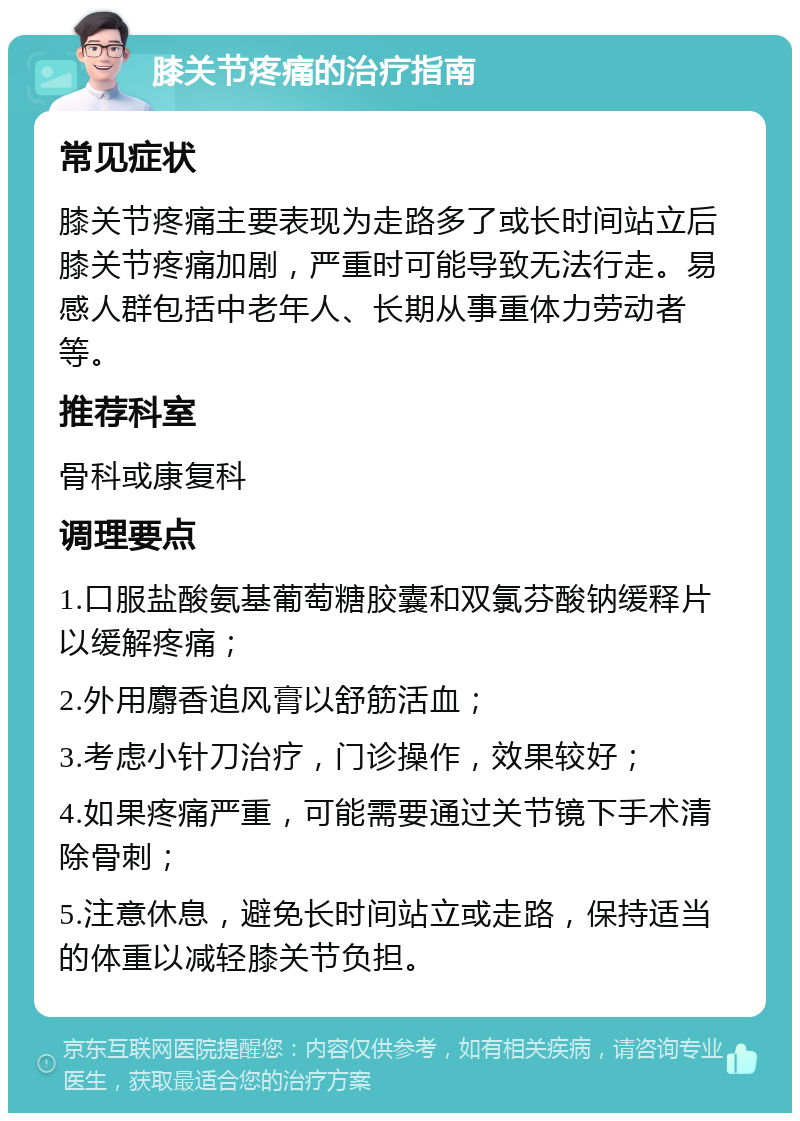 膝关节疼痛的治疗指南 常见症状 膝关节疼痛主要表现为走路多了或长时间站立后膝关节疼痛加剧，严重时可能导致无法行走。易感人群包括中老年人、长期从事重体力劳动者等。 推荐科室 骨科或康复科 调理要点 1.口服盐酸氨基葡萄糖胶囊和双氯芬酸钠缓释片以缓解疼痛； 2.外用麝香追风膏以舒筋活血； 3.考虑小针刀治疗，门诊操作，效果较好； 4.如果疼痛严重，可能需要通过关节镜下手术清除骨刺； 5.注意休息，避免长时间站立或走路，保持适当的体重以减轻膝关节负担。